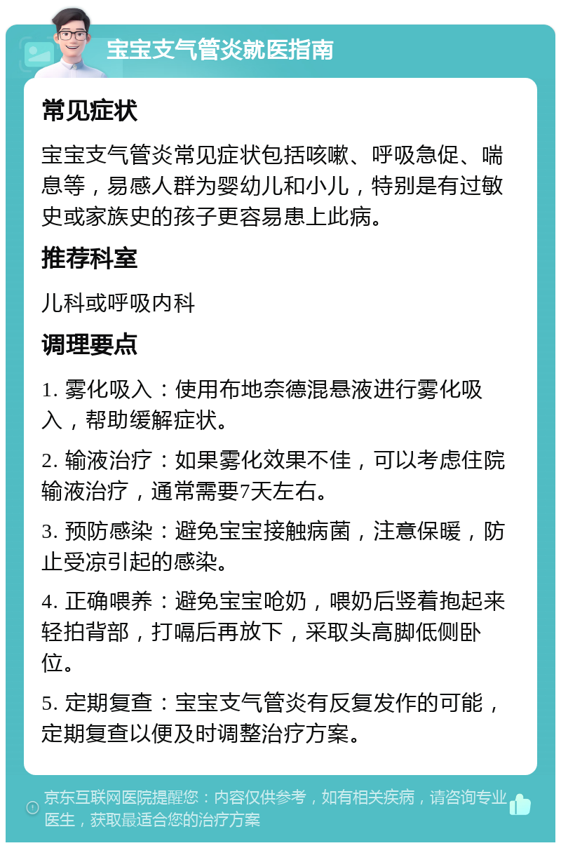 宝宝支气管炎就医指南 常见症状 宝宝支气管炎常见症状包括咳嗽、呼吸急促、喘息等，易感人群为婴幼儿和小儿，特别是有过敏史或家族史的孩子更容易患上此病。 推荐科室 儿科或呼吸内科 调理要点 1. 雾化吸入：使用布地奈德混悬液进行雾化吸入，帮助缓解症状。 2. 输液治疗：如果雾化效果不佳，可以考虑住院输液治疗，通常需要7天左右。 3. 预防感染：避免宝宝接触病菌，注意保暖，防止受凉引起的感染。 4. 正确喂养：避免宝宝呛奶，喂奶后竖着抱起来轻拍背部，打嗝后再放下，采取头高脚低侧卧位。 5. 定期复查：宝宝支气管炎有反复发作的可能，定期复查以便及时调整治疗方案。