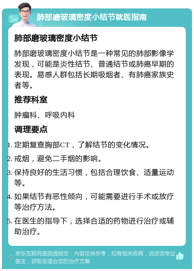 肺部磨玻璃密度小结节就医指南 肺部磨玻璃密度小结节 肺部磨玻璃密度小结节是一种常见的肺部影像学发现，可能是炎性结节、普通结节或肺癌早期的表现。易感人群包括长期吸烟者、有肺癌家族史者等。 推荐科室 肿瘤科、呼吸内科 调理要点 定期复查胸部CT，了解结节的变化情况。 戒烟，避免二手烟的影响。 保持良好的生活习惯，包括合理饮食、适量运动等。 如果结节有恶性倾向，可能需要进行手术或放疗等治疗方法。 在医生的指导下，选择合适的药物进行治疗或辅助治疗。