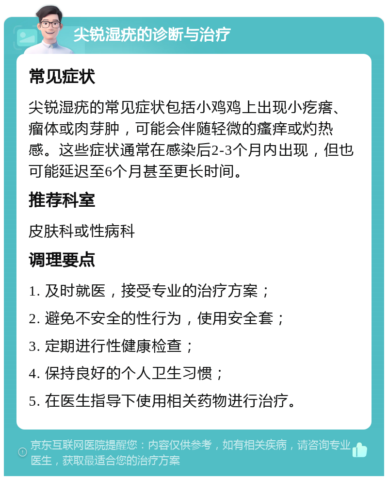 尖锐湿疣的诊断与治疗 常见症状 尖锐湿疣的常见症状包括小鸡鸡上出现小疙瘩、瘤体或肉芽肿，可能会伴随轻微的瘙痒或灼热感。这些症状通常在感染后2-3个月内出现，但也可能延迟至6个月甚至更长时间。 推荐科室 皮肤科或性病科 调理要点 1. 及时就医，接受专业的治疗方案； 2. 避免不安全的性行为，使用安全套； 3. 定期进行性健康检查； 4. 保持良好的个人卫生习惯； 5. 在医生指导下使用相关药物进行治疗。