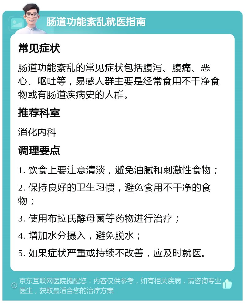 肠道功能紊乱就医指南 常见症状 肠道功能紊乱的常见症状包括腹泻、腹痛、恶心、呕吐等，易感人群主要是经常食用不干净食物或有肠道疾病史的人群。 推荐科室 消化内科 调理要点 1. 饮食上要注意清淡，避免油腻和刺激性食物； 2. 保持良好的卫生习惯，避免食用不干净的食物； 3. 使用布拉氏酵母菌等药物进行治疗； 4. 增加水分摄入，避免脱水； 5. 如果症状严重或持续不改善，应及时就医。