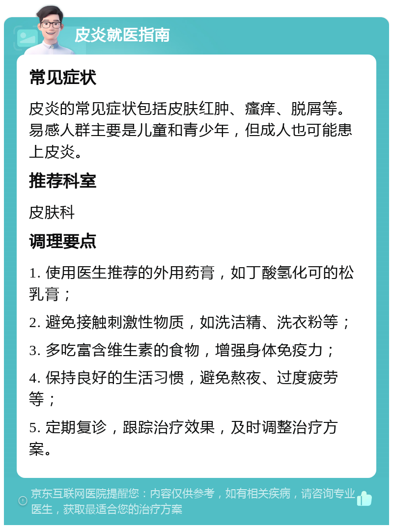 皮炎就医指南 常见症状 皮炎的常见症状包括皮肤红肿、瘙痒、脱屑等。易感人群主要是儿童和青少年，但成人也可能患上皮炎。 推荐科室 皮肤科 调理要点 1. 使用医生推荐的外用药膏，如丁酸氢化可的松乳膏； 2. 避免接触刺激性物质，如洗洁精、洗衣粉等； 3. 多吃富含维生素的食物，增强身体免疫力； 4. 保持良好的生活习惯，避免熬夜、过度疲劳等； 5. 定期复诊，跟踪治疗效果，及时调整治疗方案。