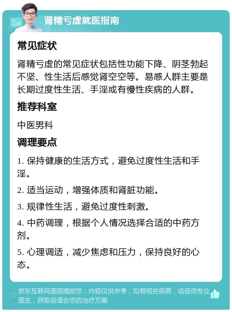 肾精亏虚就医指南 常见症状 肾精亏虚的常见症状包括性功能下降、阴茎勃起不坚、性生活后感觉肾空空等。易感人群主要是长期过度性生活、手淫或有慢性疾病的人群。 推荐科室 中医男科 调理要点 1. 保持健康的生活方式，避免过度性生活和手淫。 2. 适当运动，增强体质和肾脏功能。 3. 规律性生活，避免过度性刺激。 4. 中药调理，根据个人情况选择合适的中药方剂。 5. 心理调适，减少焦虑和压力，保持良好的心态。