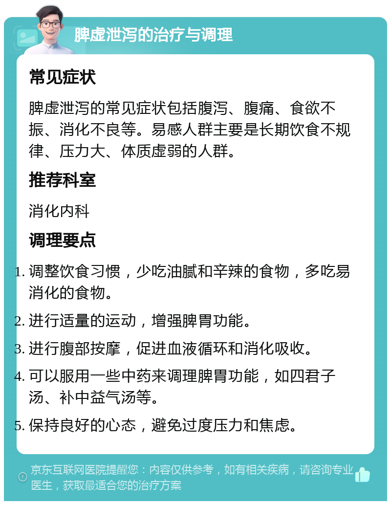 脾虚泄泻的治疗与调理 常见症状 脾虚泄泻的常见症状包括腹泻、腹痛、食欲不振、消化不良等。易感人群主要是长期饮食不规律、压力大、体质虚弱的人群。 推荐科室 消化内科 调理要点 调整饮食习惯，少吃油腻和辛辣的食物，多吃易消化的食物。 进行适量的运动，增强脾胃功能。 进行腹部按摩，促进血液循环和消化吸收。 可以服用一些中药来调理脾胃功能，如四君子汤、补中益气汤等。 保持良好的心态，避免过度压力和焦虑。