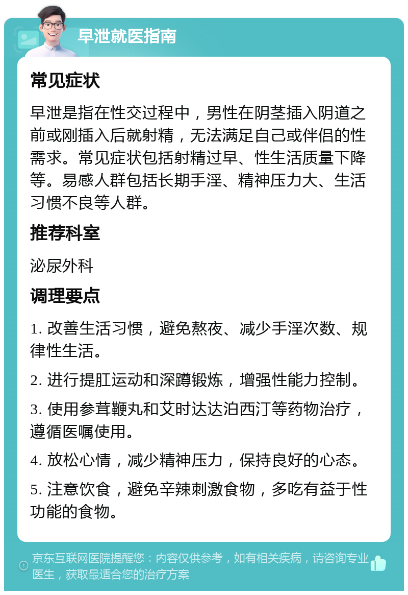 早泄就医指南 常见症状 早泄是指在性交过程中，男性在阴茎插入阴道之前或刚插入后就射精，无法满足自己或伴侣的性需求。常见症状包括射精过早、性生活质量下降等。易感人群包括长期手淫、精神压力大、生活习惯不良等人群。 推荐科室 泌尿外科 调理要点 1. 改善生活习惯，避免熬夜、减少手淫次数、规律性生活。 2. 进行提肛运动和深蹲锻炼，增强性能力控制。 3. 使用参茸鞭丸和艾时达达泊西汀等药物治疗，遵循医嘱使用。 4. 放松心情，减少精神压力，保持良好的心态。 5. 注意饮食，避免辛辣刺激食物，多吃有益于性功能的食物。