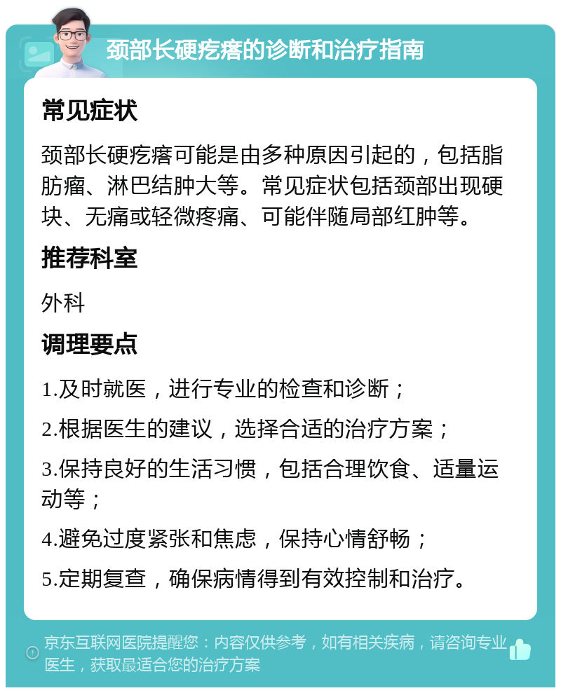 颈部长硬疙瘩的诊断和治疗指南 常见症状 颈部长硬疙瘩可能是由多种原因引起的，包括脂肪瘤、淋巴结肿大等。常见症状包括颈部出现硬块、无痛或轻微疼痛、可能伴随局部红肿等。 推荐科室 外科 调理要点 1.及时就医，进行专业的检查和诊断； 2.根据医生的建议，选择合适的治疗方案； 3.保持良好的生活习惯，包括合理饮食、适量运动等； 4.避免过度紧张和焦虑，保持心情舒畅； 5.定期复查，确保病情得到有效控制和治疗。