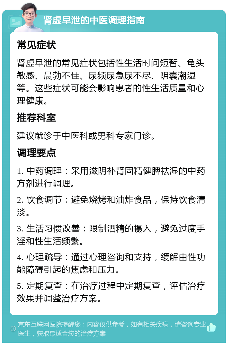 肾虚早泄的中医调理指南 常见症状 肾虚早泄的常见症状包括性生活时间短暂、龟头敏感、晨勃不佳、尿频尿急尿不尽、阴囊潮湿等。这些症状可能会影响患者的性生活质量和心理健康。 推荐科室 建议就诊于中医科或男科专家门诊。 调理要点 1. 中药调理：采用滋阴补肾固精健脾祛湿的中药方剂进行调理。 2. 饮食调节：避免烧烤和油炸食品，保持饮食清淡。 3. 生活习惯改善：限制酒精的摄入，避免过度手淫和性生活频繁。 4. 心理疏导：通过心理咨询和支持，缓解由性功能障碍引起的焦虑和压力。 5. 定期复查：在治疗过程中定期复查，评估治疗效果并调整治疗方案。