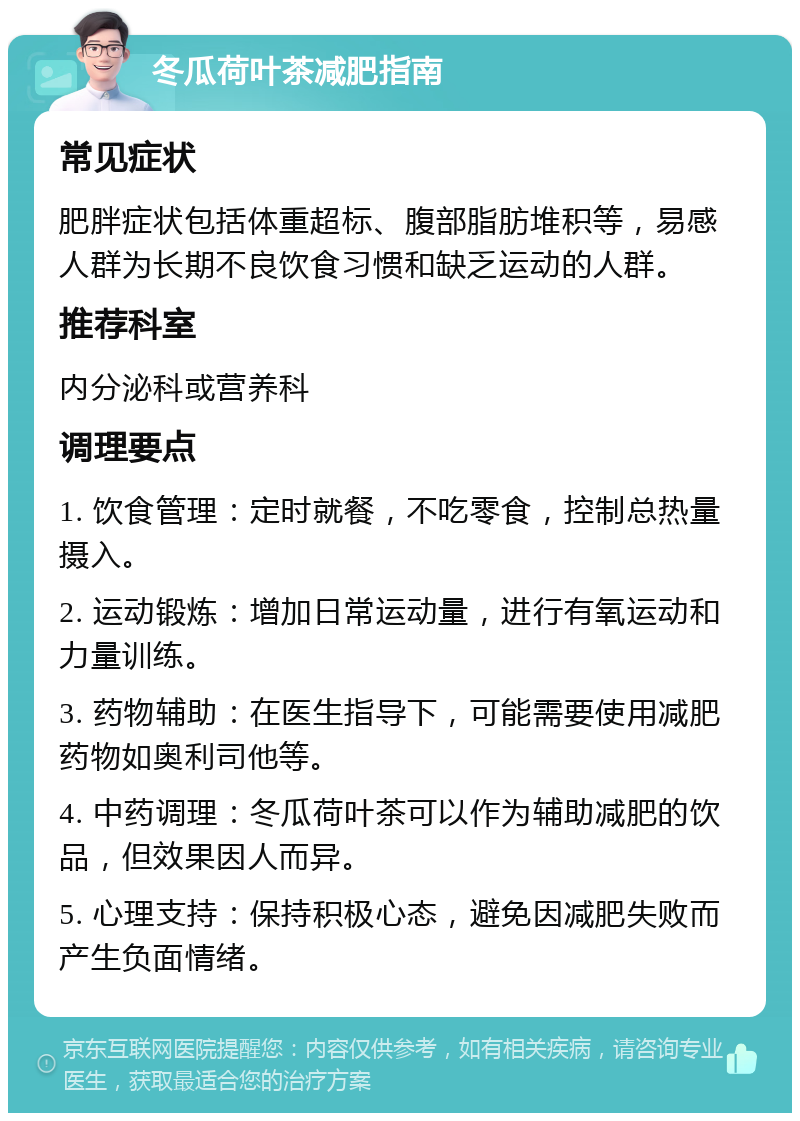 冬瓜荷叶茶减肥指南 常见症状 肥胖症状包括体重超标、腹部脂肪堆积等，易感人群为长期不良饮食习惯和缺乏运动的人群。 推荐科室 内分泌科或营养科 调理要点 1. 饮食管理：定时就餐，不吃零食，控制总热量摄入。 2. 运动锻炼：增加日常运动量，进行有氧运动和力量训练。 3. 药物辅助：在医生指导下，可能需要使用减肥药物如奥利司他等。 4. 中药调理：冬瓜荷叶茶可以作为辅助减肥的饮品，但效果因人而异。 5. 心理支持：保持积极心态，避免因减肥失败而产生负面情绪。