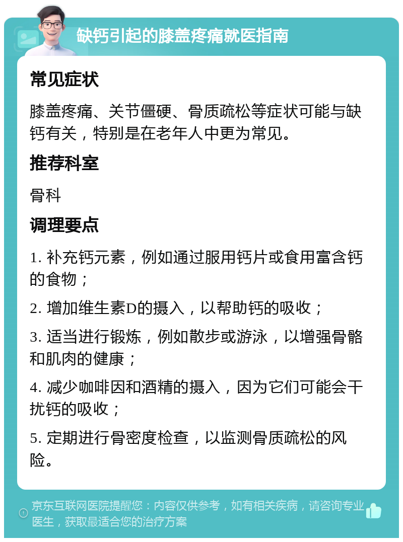 缺钙引起的膝盖疼痛就医指南 常见症状 膝盖疼痛、关节僵硬、骨质疏松等症状可能与缺钙有关，特别是在老年人中更为常见。 推荐科室 骨科 调理要点 1. 补充钙元素，例如通过服用钙片或食用富含钙的食物； 2. 增加维生素D的摄入，以帮助钙的吸收； 3. 适当进行锻炼，例如散步或游泳，以增强骨骼和肌肉的健康； 4. 减少咖啡因和酒精的摄入，因为它们可能会干扰钙的吸收； 5. 定期进行骨密度检查，以监测骨质疏松的风险。