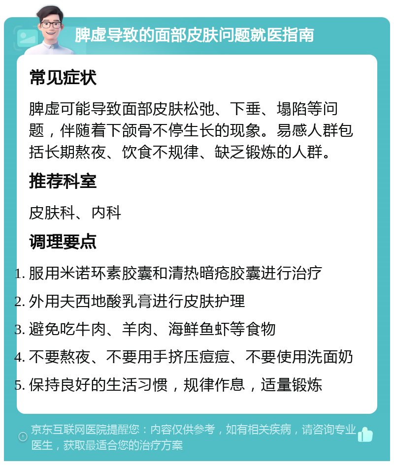 脾虚导致的面部皮肤问题就医指南 常见症状 脾虚可能导致面部皮肤松弛、下垂、塌陷等问题，伴随着下颌骨不停生长的现象。易感人群包括长期熬夜、饮食不规律、缺乏锻炼的人群。 推荐科室 皮肤科、内科 调理要点 服用米诺环素胶囊和清热暗疮胶囊进行治疗 外用夫西地酸乳膏进行皮肤护理 避免吃牛肉、羊肉、海鲜鱼虾等食物 不要熬夜、不要用手挤压痘痘、不要使用洗面奶 保持良好的生活习惯，规律作息，适量锻炼