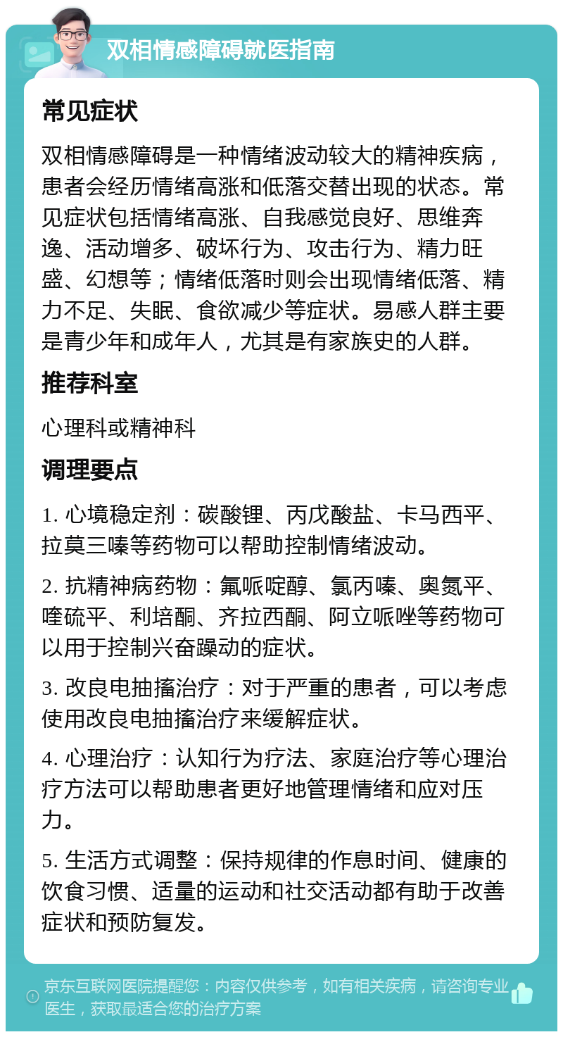 双相情感障碍就医指南 常见症状 双相情感障碍是一种情绪波动较大的精神疾病，患者会经历情绪高涨和低落交替出现的状态。常见症状包括情绪高涨、自我感觉良好、思维奔逸、活动增多、破坏行为、攻击行为、精力旺盛、幻想等；情绪低落时则会出现情绪低落、精力不足、失眠、食欲减少等症状。易感人群主要是青少年和成年人，尤其是有家族史的人群。 推荐科室 心理科或精神科 调理要点 1. 心境稳定剂：碳酸锂、丙戊酸盐、卡马西平、拉莫三嗪等药物可以帮助控制情绪波动。 2. 抗精神病药物：氟哌啶醇、氯丙嗪、奥氮平、喹硫平、利培酮、齐拉西酮、阿立哌唑等药物可以用于控制兴奋躁动的症状。 3. 改良电抽搐治疗：对于严重的患者，可以考虑使用改良电抽搐治疗来缓解症状。 4. 心理治疗：认知行为疗法、家庭治疗等心理治疗方法可以帮助患者更好地管理情绪和应对压力。 5. 生活方式调整：保持规律的作息时间、健康的饮食习惯、适量的运动和社交活动都有助于改善症状和预防复发。