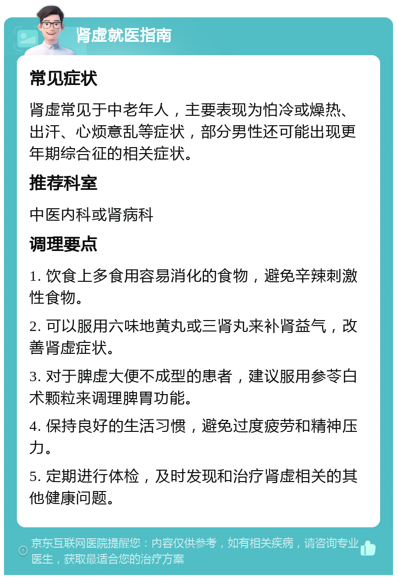 肾虚就医指南 常见症状 肾虚常见于中老年人，主要表现为怕冷或燥热、出汗、心烦意乱等症状，部分男性还可能出现更年期综合征的相关症状。 推荐科室 中医内科或肾病科 调理要点 1. 饮食上多食用容易消化的食物，避免辛辣刺激性食物。 2. 可以服用六味地黄丸或三肾丸来补肾益气，改善肾虚症状。 3. 对于脾虚大便不成型的患者，建议服用参苓白术颗粒来调理脾胃功能。 4. 保持良好的生活习惯，避免过度疲劳和精神压力。 5. 定期进行体检，及时发现和治疗肾虚相关的其他健康问题。