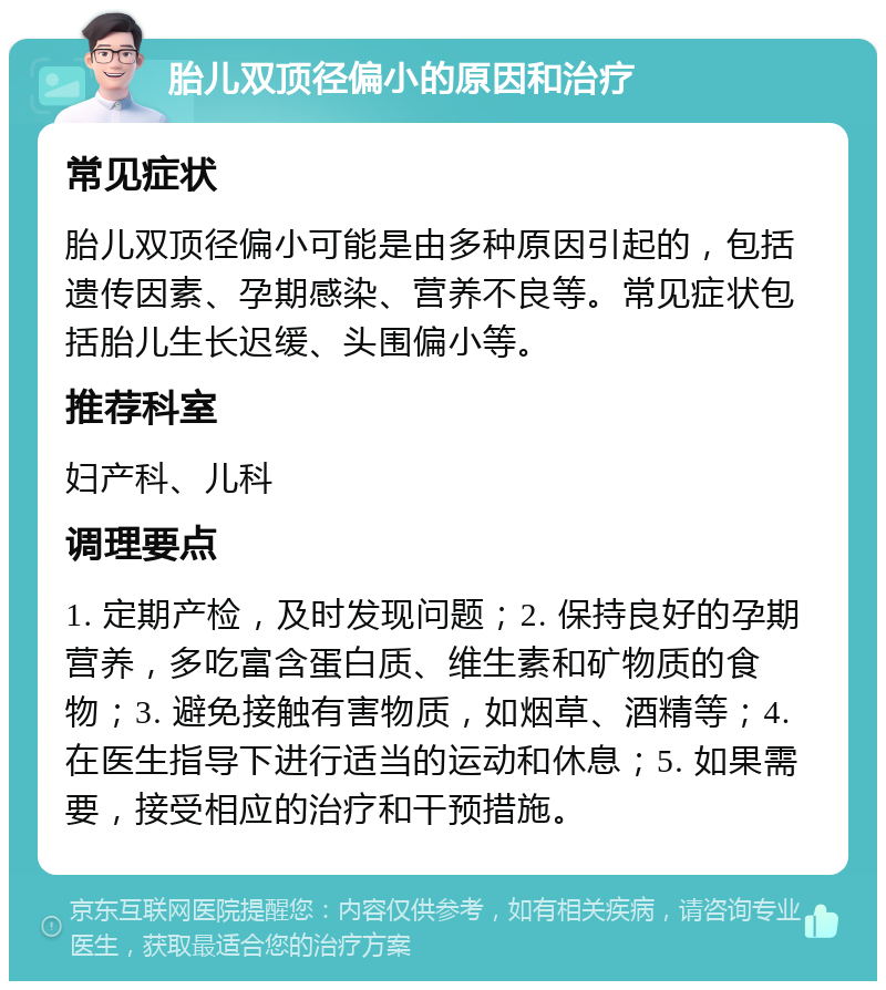 胎儿双顶径偏小的原因和治疗 常见症状 胎儿双顶径偏小可能是由多种原因引起的，包括遗传因素、孕期感染、营养不良等。常见症状包括胎儿生长迟缓、头围偏小等。 推荐科室 妇产科、儿科 调理要点 1. 定期产检，及时发现问题；2. 保持良好的孕期营养，多吃富含蛋白质、维生素和矿物质的食物；3. 避免接触有害物质，如烟草、酒精等；4. 在医生指导下进行适当的运动和休息；5. 如果需要，接受相应的治疗和干预措施。