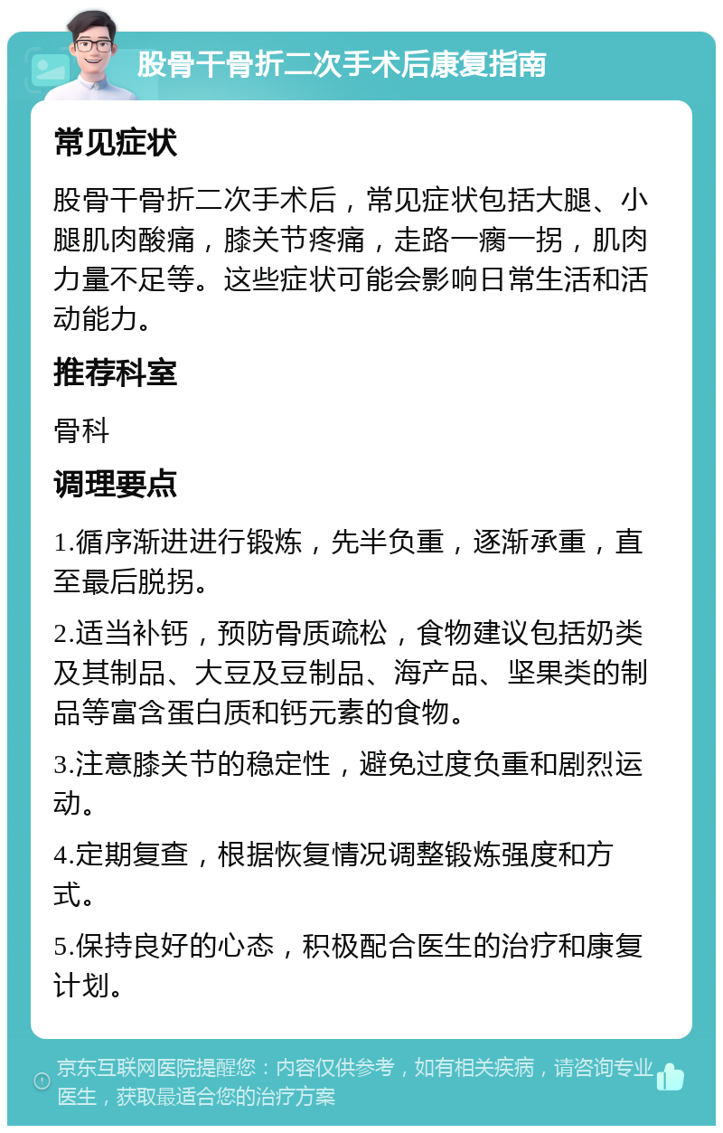 股骨干骨折二次手术后康复指南 常见症状 股骨干骨折二次手术后，常见症状包括大腿、小腿肌肉酸痛，膝关节疼痛，走路一瘸一拐，肌肉力量不足等。这些症状可能会影响日常生活和活动能力。 推荐科室 骨科 调理要点 1.循序渐进进行锻炼，先半负重，逐渐承重，直至最后脱拐。 2.适当补钙，预防骨质疏松，食物建议包括奶类及其制品、大豆及豆制品、海产品、坚果类的制品等富含蛋白质和钙元素的食物。 3.注意膝关节的稳定性，避免过度负重和剧烈运动。 4.定期复查，根据恢复情况调整锻炼强度和方式。 5.保持良好的心态，积极配合医生的治疗和康复计划。