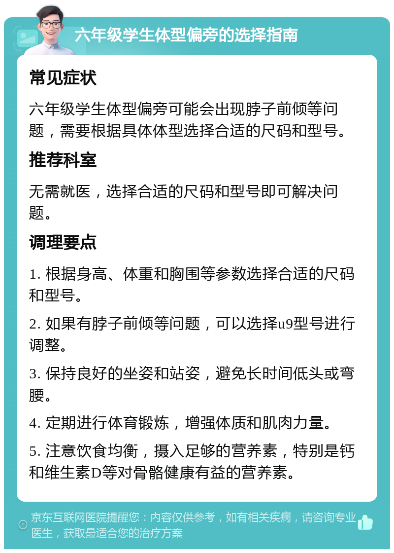 六年级学生体型偏旁的选择指南 常见症状 六年级学生体型偏旁可能会出现脖子前倾等问题，需要根据具体体型选择合适的尺码和型号。 推荐科室 无需就医，选择合适的尺码和型号即可解决问题。 调理要点 1. 根据身高、体重和胸围等参数选择合适的尺码和型号。 2. 如果有脖子前倾等问题，可以选择u9型号进行调整。 3. 保持良好的坐姿和站姿，避免长时间低头或弯腰。 4. 定期进行体育锻炼，增强体质和肌肉力量。 5. 注意饮食均衡，摄入足够的营养素，特别是钙和维生素D等对骨骼健康有益的营养素。