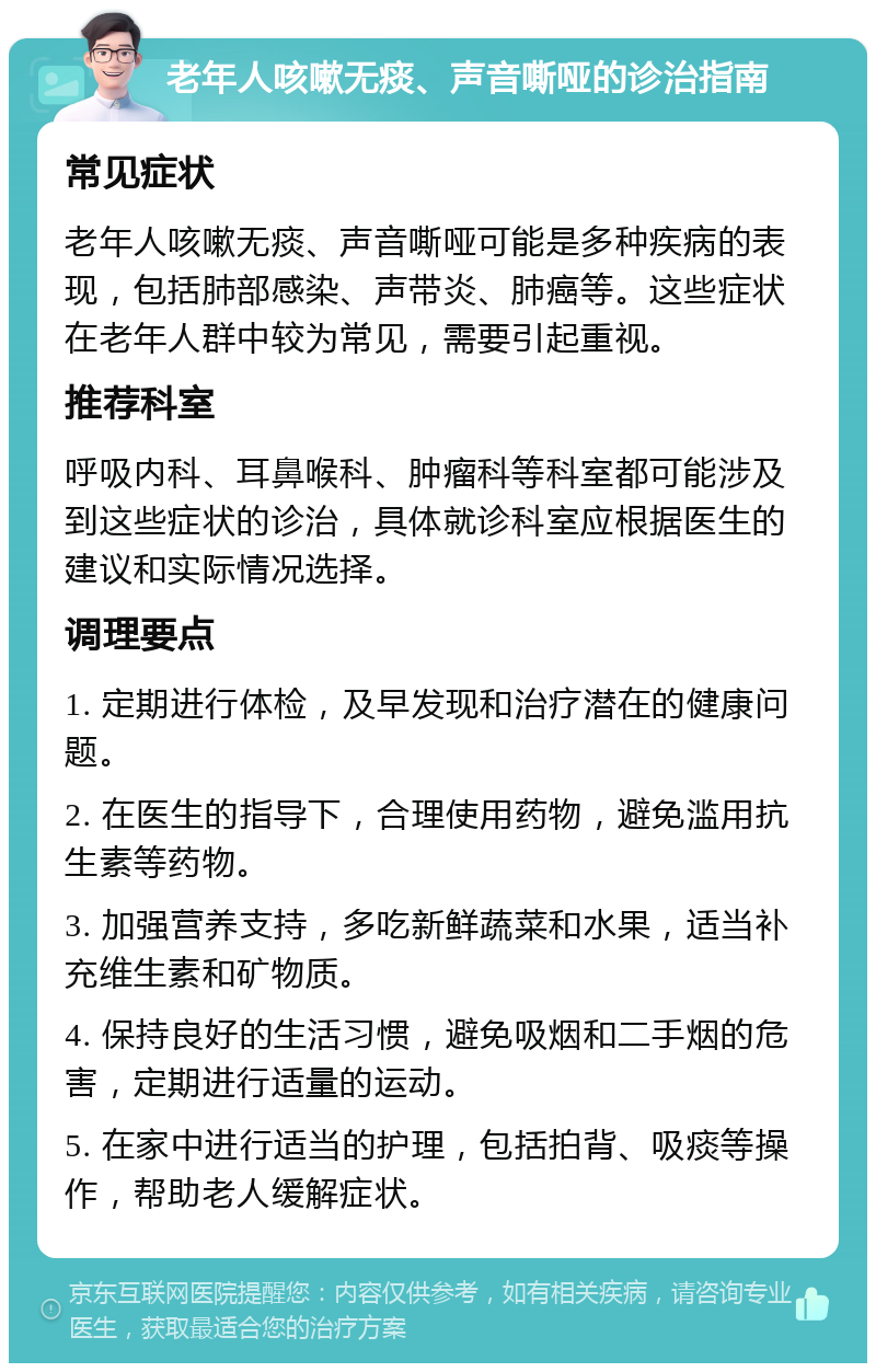 老年人咳嗽无痰、声音嘶哑的诊治指南 常见症状 老年人咳嗽无痰、声音嘶哑可能是多种疾病的表现，包括肺部感染、声带炎、肺癌等。这些症状在老年人群中较为常见，需要引起重视。 推荐科室 呼吸内科、耳鼻喉科、肿瘤科等科室都可能涉及到这些症状的诊治，具体就诊科室应根据医生的建议和实际情况选择。 调理要点 1. 定期进行体检，及早发现和治疗潜在的健康问题。 2. 在医生的指导下，合理使用药物，避免滥用抗生素等药物。 3. 加强营养支持，多吃新鲜蔬菜和水果，适当补充维生素和矿物质。 4. 保持良好的生活习惯，避免吸烟和二手烟的危害，定期进行适量的运动。 5. 在家中进行适当的护理，包括拍背、吸痰等操作，帮助老人缓解症状。