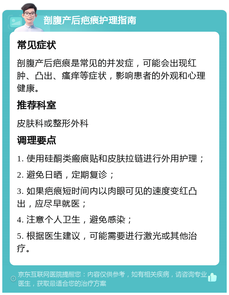 剖腹产后疤痕护理指南 常见症状 剖腹产后疤痕是常见的并发症，可能会出现红肿、凸出、瘙痒等症状，影响患者的外观和心理健康。 推荐科室 皮肤科或整形外科 调理要点 1. 使用硅酮类瘢痕贴和皮肤拉链进行外用护理； 2. 避免日晒，定期复诊； 3. 如果疤痕短时间内以肉眼可见的速度变红凸出，应尽早就医； 4. 注意个人卫生，避免感染； 5. 根据医生建议，可能需要进行激光或其他治疗。