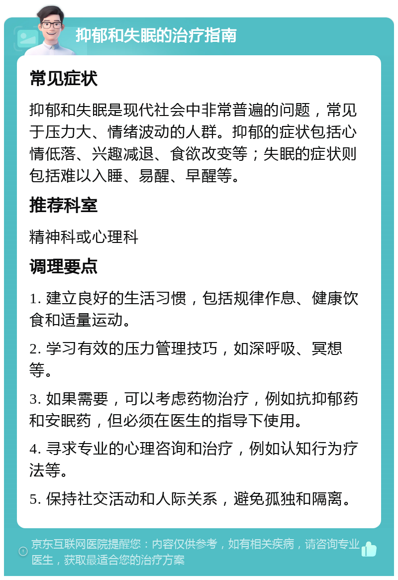 抑郁和失眠的治疗指南 常见症状 抑郁和失眠是现代社会中非常普遍的问题，常见于压力大、情绪波动的人群。抑郁的症状包括心情低落、兴趣减退、食欲改变等；失眠的症状则包括难以入睡、易醒、早醒等。 推荐科室 精神科或心理科 调理要点 1. 建立良好的生活习惯，包括规律作息、健康饮食和适量运动。 2. 学习有效的压力管理技巧，如深呼吸、冥想等。 3. 如果需要，可以考虑药物治疗，例如抗抑郁药和安眠药，但必须在医生的指导下使用。 4. 寻求专业的心理咨询和治疗，例如认知行为疗法等。 5. 保持社交活动和人际关系，避免孤独和隔离。