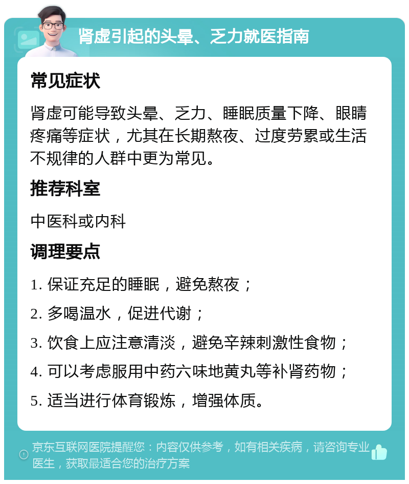 肾虚引起的头晕、乏力就医指南 常见症状 肾虚可能导致头晕、乏力、睡眠质量下降、眼睛疼痛等症状，尤其在长期熬夜、过度劳累或生活不规律的人群中更为常见。 推荐科室 中医科或内科 调理要点 1. 保证充足的睡眠，避免熬夜； 2. 多喝温水，促进代谢； 3. 饮食上应注意清淡，避免辛辣刺激性食物； 4. 可以考虑服用中药六味地黄丸等补肾药物； 5. 适当进行体育锻炼，增强体质。