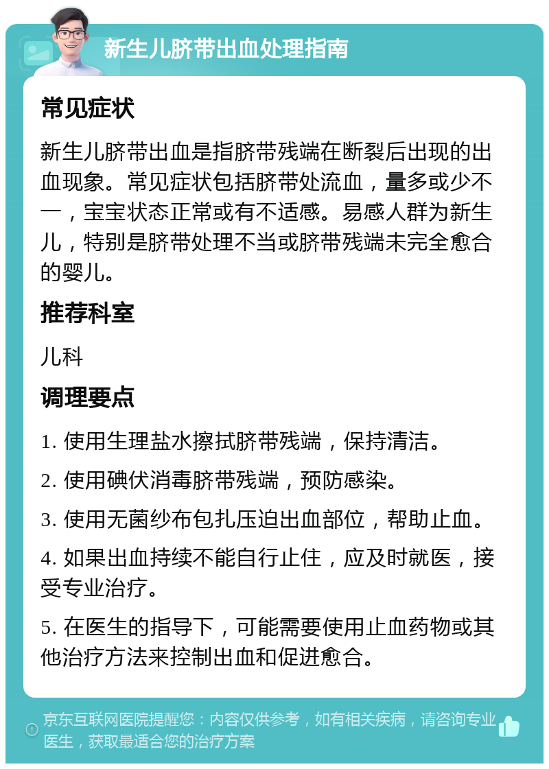 新生儿脐带出血处理指南 常见症状 新生儿脐带出血是指脐带残端在断裂后出现的出血现象。常见症状包括脐带处流血，量多或少不一，宝宝状态正常或有不适感。易感人群为新生儿，特别是脐带处理不当或脐带残端未完全愈合的婴儿。 推荐科室 儿科 调理要点 1. 使用生理盐水擦拭脐带残端，保持清洁。 2. 使用碘伏消毒脐带残端，预防感染。 3. 使用无菌纱布包扎压迫出血部位，帮助止血。 4. 如果出血持续不能自行止住，应及时就医，接受专业治疗。 5. 在医生的指导下，可能需要使用止血药物或其他治疗方法来控制出血和促进愈合。