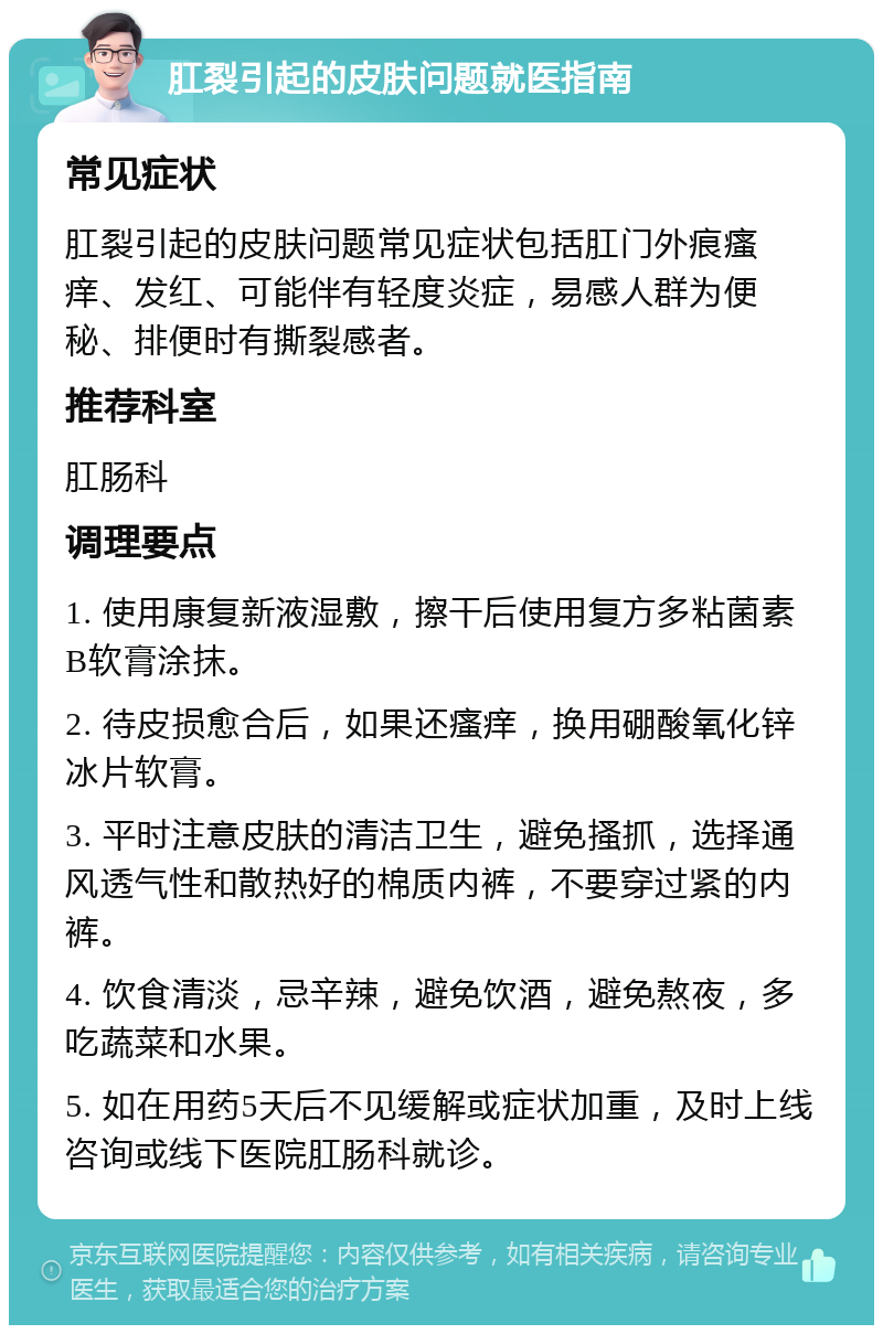 肛裂引起的皮肤问题就医指南 常见症状 肛裂引起的皮肤问题常见症状包括肛门外痕瘙痒、发红、可能伴有轻度炎症，易感人群为便秘、排便时有撕裂感者。 推荐科室 肛肠科 调理要点 1. 使用康复新液湿敷，擦干后使用复方多粘菌素B软膏涂抹。 2. 待皮损愈合后，如果还瘙痒，换用硼酸氧化锌冰片软膏。 3. 平时注意皮肤的清洁卫生，避免搔抓，选择通风透气性和散热好的棉质内裤，不要穿过紧的内裤。 4. 饮食清淡，忌辛辣，避免饮酒，避免熬夜，多吃蔬菜和水果。 5. 如在用药5天后不见缓解或症状加重，及时上线咨询或线下医院肛肠科就诊。