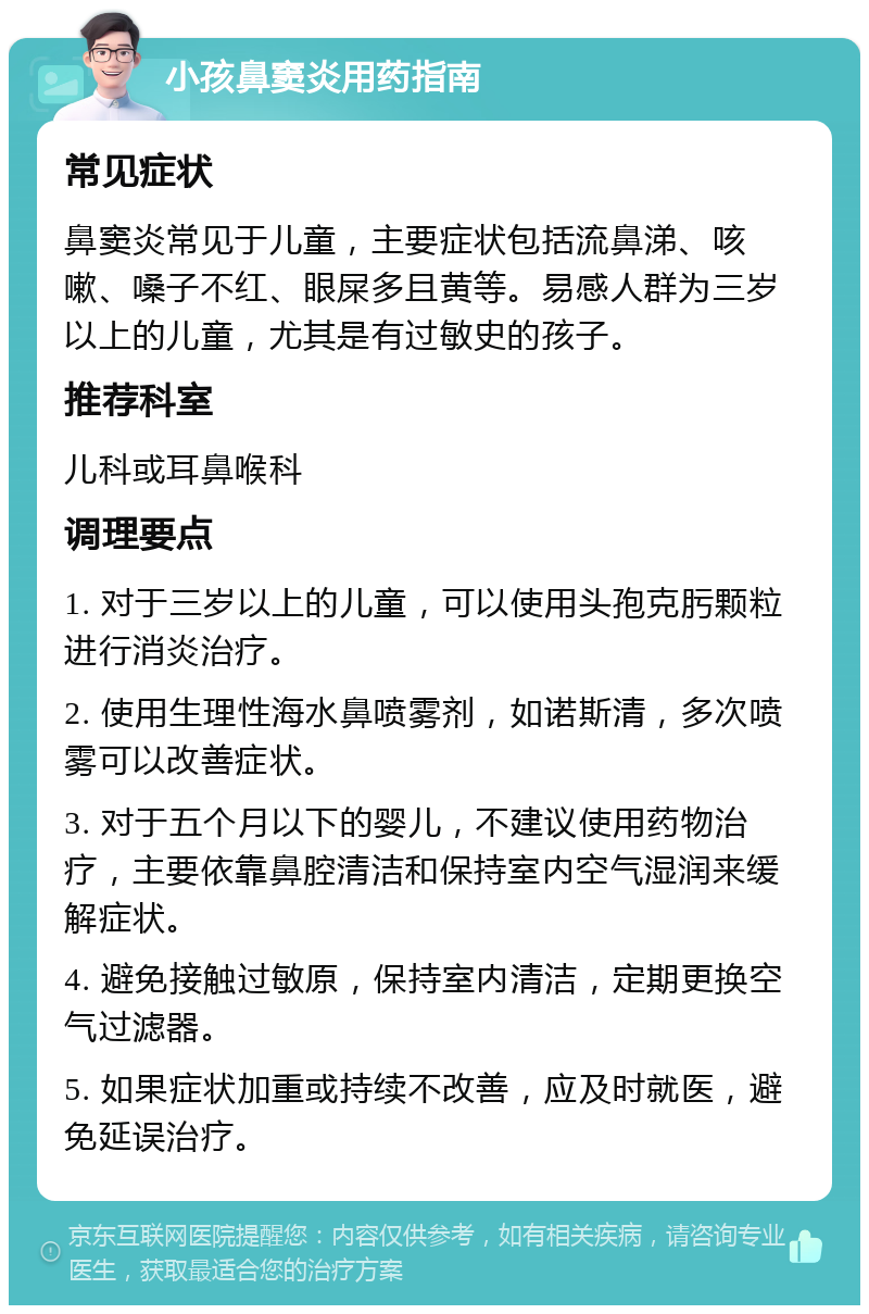 小孩鼻窦炎用药指南 常见症状 鼻窦炎常见于儿童，主要症状包括流鼻涕、咳嗽、嗓子不红、眼屎多且黄等。易感人群为三岁以上的儿童，尤其是有过敏史的孩子。 推荐科室 儿科或耳鼻喉科 调理要点 1. 对于三岁以上的儿童，可以使用头孢克肟颗粒进行消炎治疗。 2. 使用生理性海水鼻喷雾剂，如诺斯清，多次喷雾可以改善症状。 3. 对于五个月以下的婴儿，不建议使用药物治疗，主要依靠鼻腔清洁和保持室内空气湿润来缓解症状。 4. 避免接触过敏原，保持室内清洁，定期更换空气过滤器。 5. 如果症状加重或持续不改善，应及时就医，避免延误治疗。