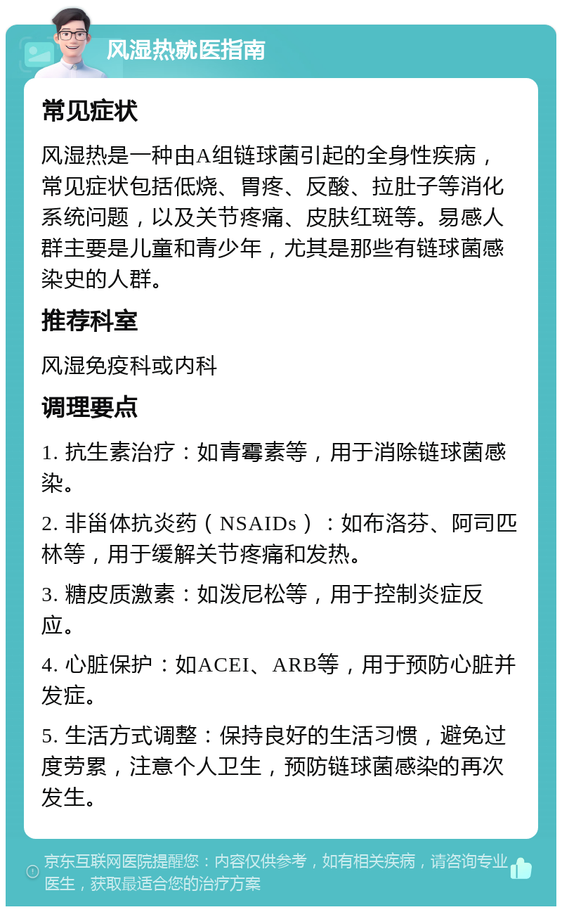 风湿热就医指南 常见症状 风湿热是一种由A组链球菌引起的全身性疾病，常见症状包括低烧、胃疼、反酸、拉肚子等消化系统问题，以及关节疼痛、皮肤红斑等。易感人群主要是儿童和青少年，尤其是那些有链球菌感染史的人群。 推荐科室 风湿免疫科或内科 调理要点 1. 抗生素治疗：如青霉素等，用于消除链球菌感染。 2. 非甾体抗炎药（NSAIDs）：如布洛芬、阿司匹林等，用于缓解关节疼痛和发热。 3. 糖皮质激素：如泼尼松等，用于控制炎症反应。 4. 心脏保护：如ACEI、ARB等，用于预防心脏并发症。 5. 生活方式调整：保持良好的生活习惯，避免过度劳累，注意个人卫生，预防链球菌感染的再次发生。