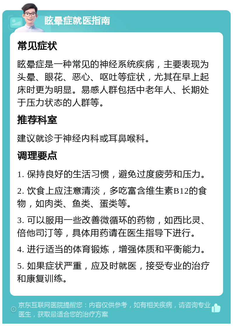 眩晕症就医指南 常见症状 眩晕症是一种常见的神经系统疾病，主要表现为头晕、眼花、恶心、呕吐等症状，尤其在早上起床时更为明显。易感人群包括中老年人、长期处于压力状态的人群等。 推荐科室 建议就诊于神经内科或耳鼻喉科。 调理要点 1. 保持良好的生活习惯，避免过度疲劳和压力。 2. 饮食上应注意清淡，多吃富含维生素B12的食物，如肉类、鱼类、蛋类等。 3. 可以服用一些改善微循环的药物，如西比灵、倍他司汀等，具体用药请在医生指导下进行。 4. 进行适当的体育锻炼，增强体质和平衡能力。 5. 如果症状严重，应及时就医，接受专业的治疗和康复训练。