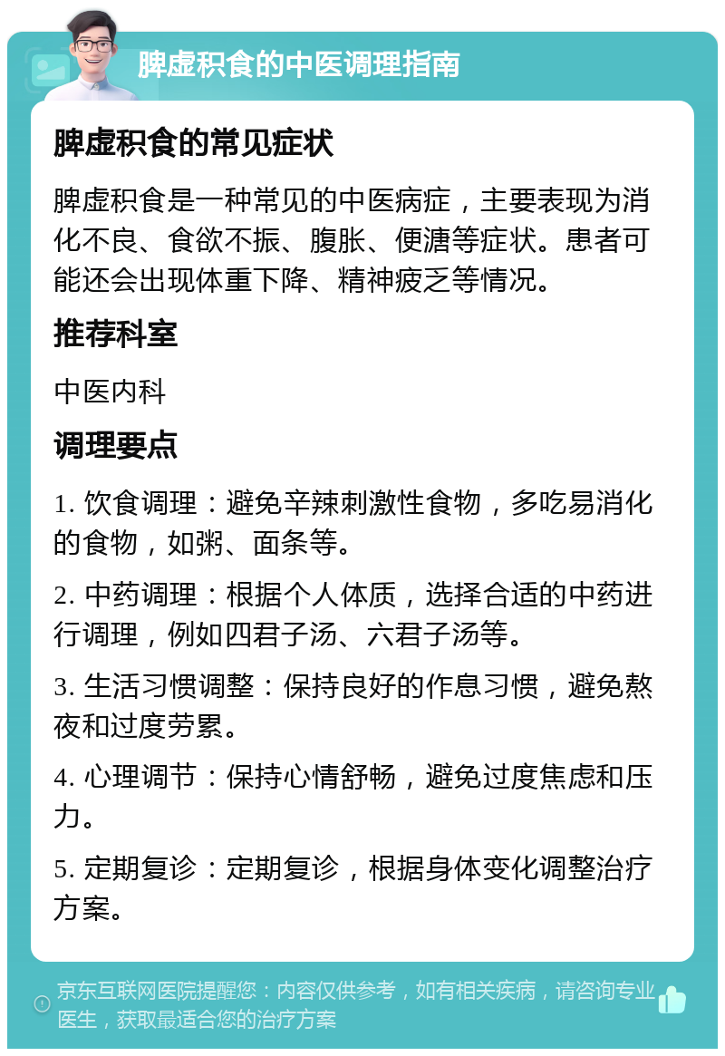 脾虚积食的中医调理指南 脾虚积食的常见症状 脾虚积食是一种常见的中医病症，主要表现为消化不良、食欲不振、腹胀、便溏等症状。患者可能还会出现体重下降、精神疲乏等情况。 推荐科室 中医内科 调理要点 1. 饮食调理：避免辛辣刺激性食物，多吃易消化的食物，如粥、面条等。 2. 中药调理：根据个人体质，选择合适的中药进行调理，例如四君子汤、六君子汤等。 3. 生活习惯调整：保持良好的作息习惯，避免熬夜和过度劳累。 4. 心理调节：保持心情舒畅，避免过度焦虑和压力。 5. 定期复诊：定期复诊，根据身体变化调整治疗方案。