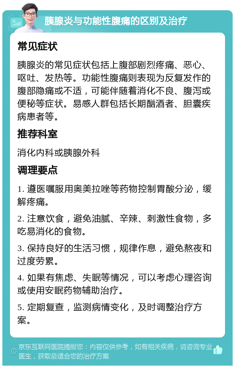 胰腺炎与功能性腹痛的区别及治疗 常见症状 胰腺炎的常见症状包括上腹部剧烈疼痛、恶心、呕吐、发热等。功能性腹痛则表现为反复发作的腹部隐痛或不适，可能伴随着消化不良、腹泻或便秘等症状。易感人群包括长期酗酒者、胆囊疾病患者等。 推荐科室 消化内科或胰腺外科 调理要点 1. 遵医嘱服用奥美拉唑等药物控制胃酸分泌，缓解疼痛。 2. 注意饮食，避免油腻、辛辣、刺激性食物，多吃易消化的食物。 3. 保持良好的生活习惯，规律作息，避免熬夜和过度劳累。 4. 如果有焦虑、失眠等情况，可以考虑心理咨询或使用安眠药物辅助治疗。 5. 定期复查，监测病情变化，及时调整治疗方案。