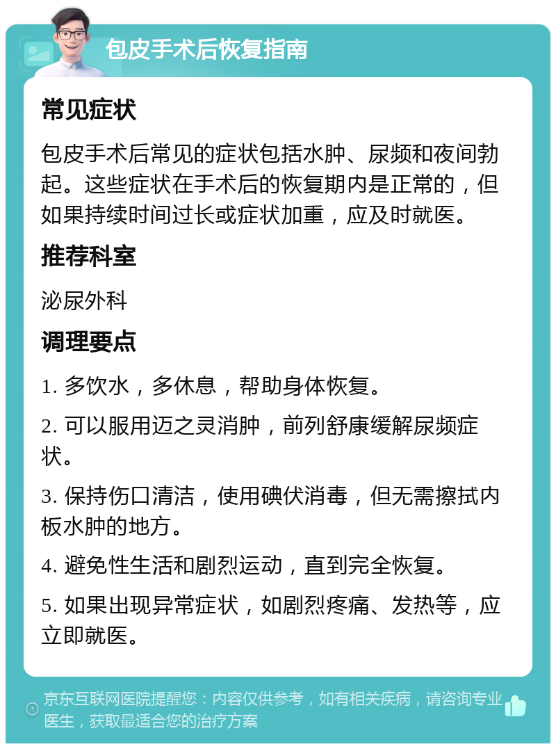 包皮手术后恢复指南 常见症状 包皮手术后常见的症状包括水肿、尿频和夜间勃起。这些症状在手术后的恢复期内是正常的，但如果持续时间过长或症状加重，应及时就医。 推荐科室 泌尿外科 调理要点 1. 多饮水，多休息，帮助身体恢复。 2. 可以服用迈之灵消肿，前列舒康缓解尿频症状。 3. 保持伤口清洁，使用碘伏消毒，但无需擦拭内板水肿的地方。 4. 避免性生活和剧烈运动，直到完全恢复。 5. 如果出现异常症状，如剧烈疼痛、发热等，应立即就医。