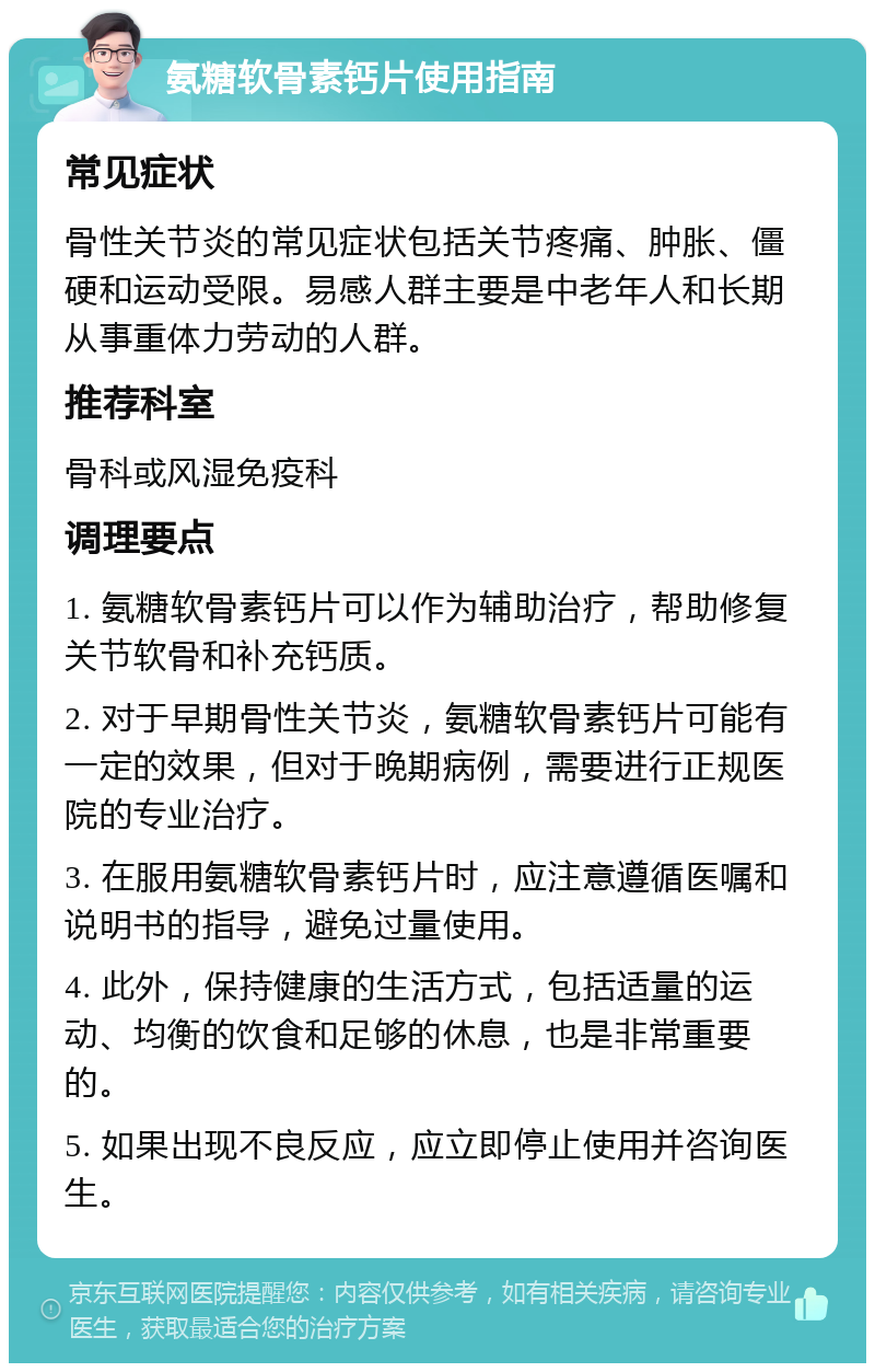 氨糖软骨素钙片使用指南 常见症状 骨性关节炎的常见症状包括关节疼痛、肿胀、僵硬和运动受限。易感人群主要是中老年人和长期从事重体力劳动的人群。 推荐科室 骨科或风湿免疫科 调理要点 1. 氨糖软骨素钙片可以作为辅助治疗，帮助修复关节软骨和补充钙质。 2. 对于早期骨性关节炎，氨糖软骨素钙片可能有一定的效果，但对于晚期病例，需要进行正规医院的专业治疗。 3. 在服用氨糖软骨素钙片时，应注意遵循医嘱和说明书的指导，避免过量使用。 4. 此外，保持健康的生活方式，包括适量的运动、均衡的饮食和足够的休息，也是非常重要的。 5. 如果出现不良反应，应立即停止使用并咨询医生。