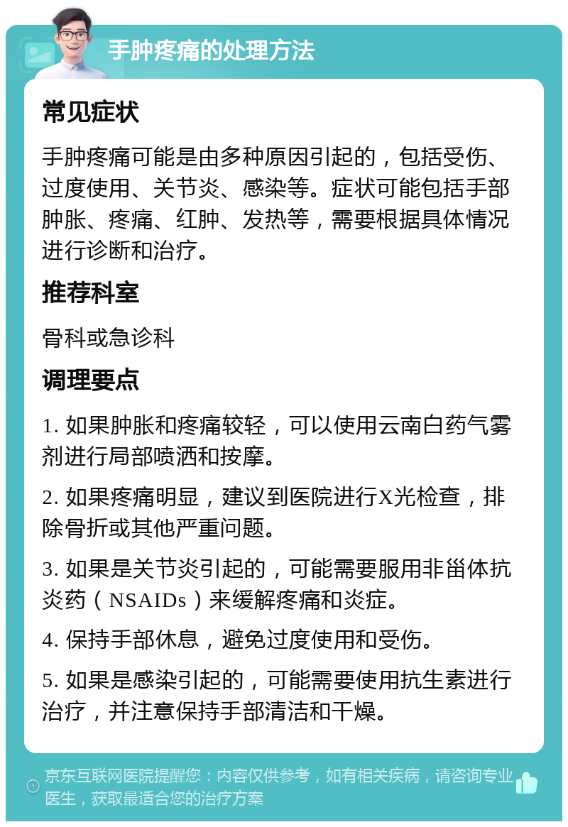 手肿疼痛的处理方法 常见症状 手肿疼痛可能是由多种原因引起的，包括受伤、过度使用、关节炎、感染等。症状可能包括手部肿胀、疼痛、红肿、发热等，需要根据具体情况进行诊断和治疗。 推荐科室 骨科或急诊科 调理要点 1. 如果肿胀和疼痛较轻，可以使用云南白药气雾剂进行局部喷洒和按摩。 2. 如果疼痛明显，建议到医院进行X光检查，排除骨折或其他严重问题。 3. 如果是关节炎引起的，可能需要服用非甾体抗炎药（NSAIDs）来缓解疼痛和炎症。 4. 保持手部休息，避免过度使用和受伤。 5. 如果是感染引起的，可能需要使用抗生素进行治疗，并注意保持手部清洁和干燥。