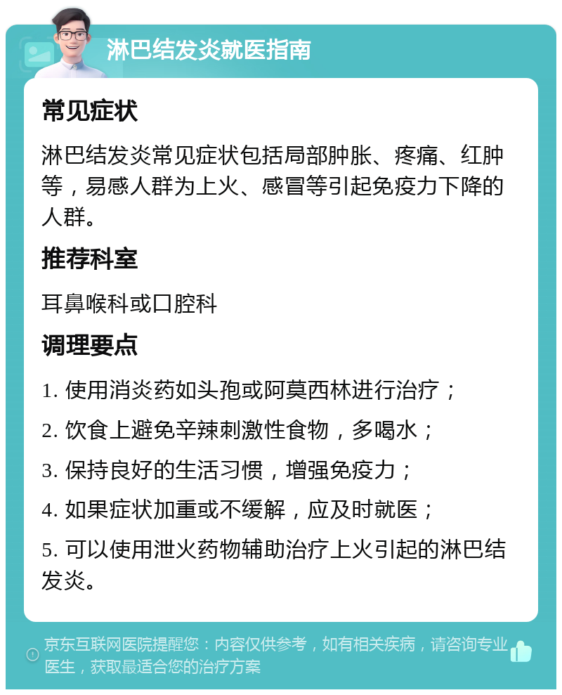 淋巴结发炎就医指南 常见症状 淋巴结发炎常见症状包括局部肿胀、疼痛、红肿等，易感人群为上火、感冒等引起免疫力下降的人群。 推荐科室 耳鼻喉科或口腔科 调理要点 1. 使用消炎药如头孢或阿莫西林进行治疗； 2. 饮食上避免辛辣刺激性食物，多喝水； 3. 保持良好的生活习惯，增强免疫力； 4. 如果症状加重或不缓解，应及时就医； 5. 可以使用泄火药物辅助治疗上火引起的淋巴结发炎。