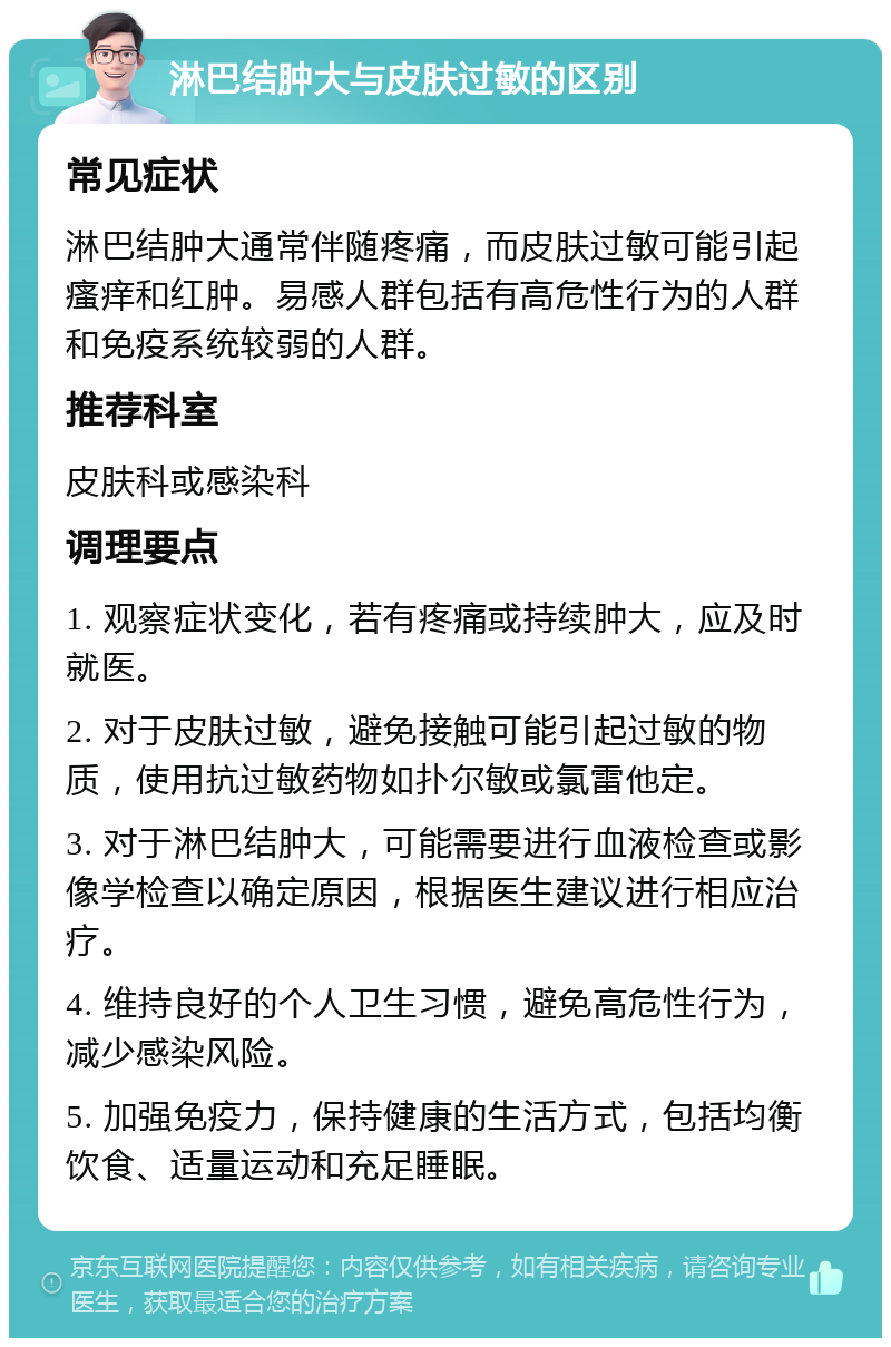 淋巴结肿大与皮肤过敏的区别 常见症状 淋巴结肿大通常伴随疼痛，而皮肤过敏可能引起瘙痒和红肿。易感人群包括有高危性行为的人群和免疫系统较弱的人群。 推荐科室 皮肤科或感染科 调理要点 1. 观察症状变化，若有疼痛或持续肿大，应及时就医。 2. 对于皮肤过敏，避免接触可能引起过敏的物质，使用抗过敏药物如扑尔敏或氯雷他定。 3. 对于淋巴结肿大，可能需要进行血液检查或影像学检查以确定原因，根据医生建议进行相应治疗。 4. 维持良好的个人卫生习惯，避免高危性行为，减少感染风险。 5. 加强免疫力，保持健康的生活方式，包括均衡饮食、适量运动和充足睡眠。