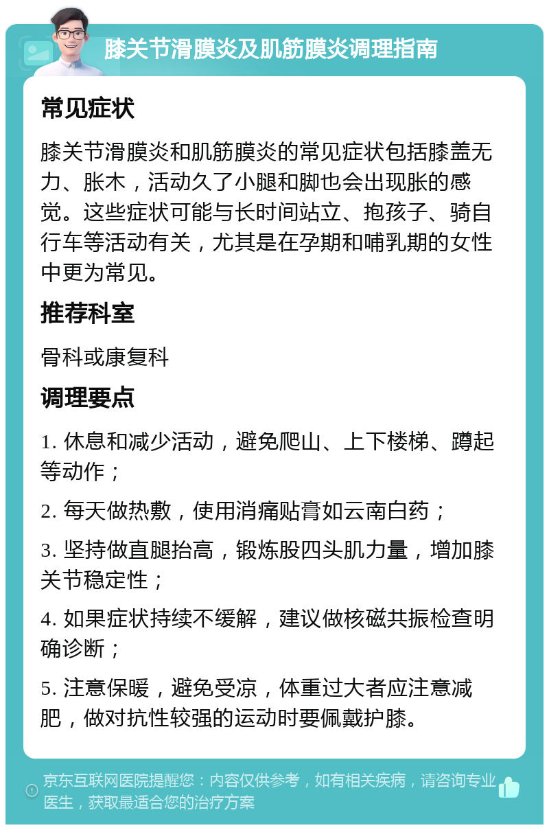 膝关节滑膜炎及肌筋膜炎调理指南 常见症状 膝关节滑膜炎和肌筋膜炎的常见症状包括膝盖无力、胀木，活动久了小腿和脚也会出现胀的感觉。这些症状可能与长时间站立、抱孩子、骑自行车等活动有关，尤其是在孕期和哺乳期的女性中更为常见。 推荐科室 骨科或康复科 调理要点 1. 休息和减少活动，避免爬山、上下楼梯、蹲起等动作； 2. 每天做热敷，使用消痛贴膏如云南白药； 3. 坚持做直腿抬高，锻炼股四头肌力量，增加膝关节稳定性； 4. 如果症状持续不缓解，建议做核磁共振检查明确诊断； 5. 注意保暖，避免受凉，体重过大者应注意减肥，做对抗性较强的运动时要佩戴护膝。