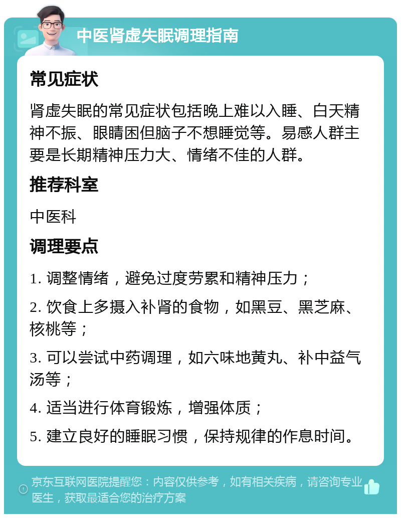 中医肾虚失眠调理指南 常见症状 肾虚失眠的常见症状包括晚上难以入睡、白天精神不振、眼睛困但脑子不想睡觉等。易感人群主要是长期精神压力大、情绪不佳的人群。 推荐科室 中医科 调理要点 1. 调整情绪，避免过度劳累和精神压力； 2. 饮食上多摄入补肾的食物，如黑豆、黑芝麻、核桃等； 3. 可以尝试中药调理，如六味地黄丸、补中益气汤等； 4. 适当进行体育锻炼，增强体质； 5. 建立良好的睡眠习惯，保持规律的作息时间。