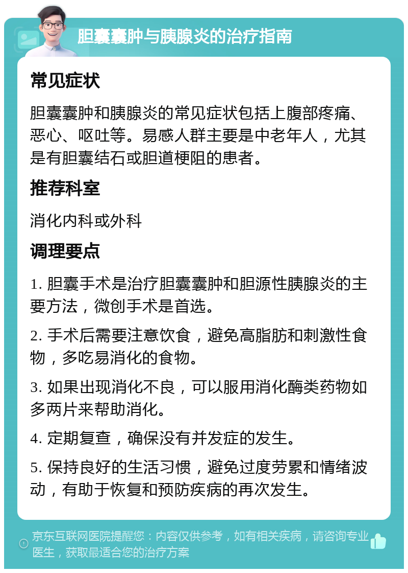 胆囊囊肿与胰腺炎的治疗指南 常见症状 胆囊囊肿和胰腺炎的常见症状包括上腹部疼痛、恶心、呕吐等。易感人群主要是中老年人，尤其是有胆囊结石或胆道梗阻的患者。 推荐科室 消化内科或外科 调理要点 1. 胆囊手术是治疗胆囊囊肿和胆源性胰腺炎的主要方法，微创手术是首选。 2. 手术后需要注意饮食，避免高脂肪和刺激性食物，多吃易消化的食物。 3. 如果出现消化不良，可以服用消化酶类药物如多两片来帮助消化。 4. 定期复查，确保没有并发症的发生。 5. 保持良好的生活习惯，避免过度劳累和情绪波动，有助于恢复和预防疾病的再次发生。