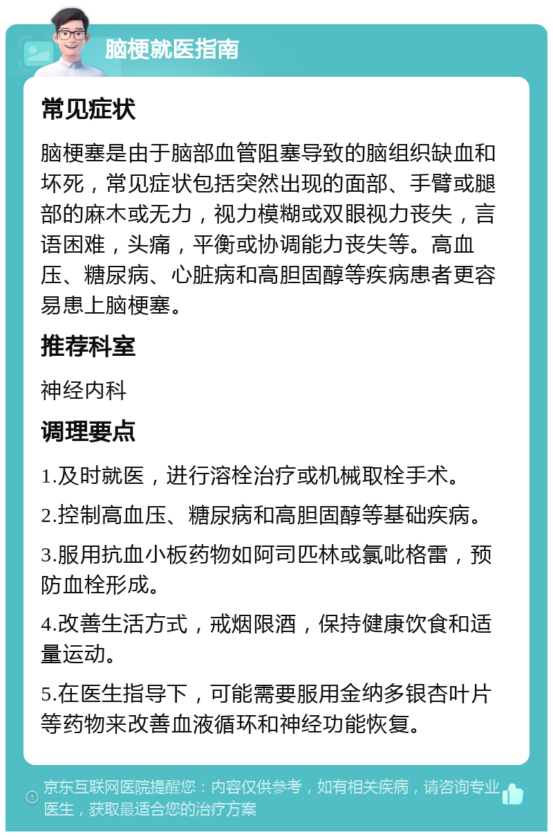 脑梗就医指南 常见症状 脑梗塞是由于脑部血管阻塞导致的脑组织缺血和坏死，常见症状包括突然出现的面部、手臂或腿部的麻木或无力，视力模糊或双眼视力丧失，言语困难，头痛，平衡或协调能力丧失等。高血压、糖尿病、心脏病和高胆固醇等疾病患者更容易患上脑梗塞。 推荐科室 神经内科 调理要点 1.及时就医，进行溶栓治疗或机械取栓手术。 2.控制高血压、糖尿病和高胆固醇等基础疾病。 3.服用抗血小板药物如阿司匹林或氯吡格雷，预防血栓形成。 4.改善生活方式，戒烟限酒，保持健康饮食和适量运动。 5.在医生指导下，可能需要服用金纳多银杏叶片等药物来改善血液循环和神经功能恢复。