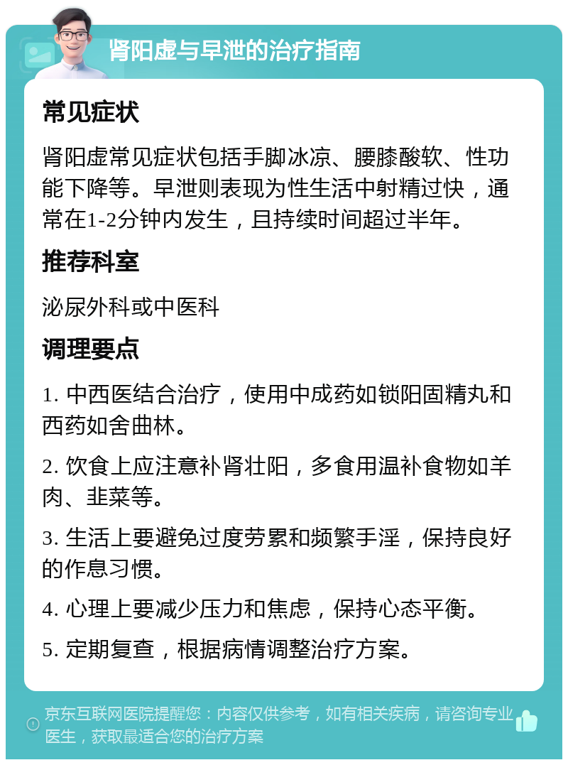 肾阳虚与早泄的治疗指南 常见症状 肾阳虚常见症状包括手脚冰凉、腰膝酸软、性功能下降等。早泄则表现为性生活中射精过快，通常在1-2分钟内发生，且持续时间超过半年。 推荐科室 泌尿外科或中医科 调理要点 1. 中西医结合治疗，使用中成药如锁阳固精丸和西药如舍曲林。 2. 饮食上应注意补肾壮阳，多食用温补食物如羊肉、韭菜等。 3. 生活上要避免过度劳累和频繁手淫，保持良好的作息习惯。 4. 心理上要减少压力和焦虑，保持心态平衡。 5. 定期复查，根据病情调整治疗方案。