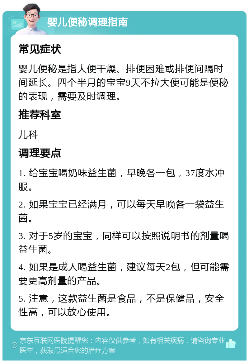 婴儿便秘调理指南 常见症状 婴儿便秘是指大便干燥、排便困难或排便间隔时间延长。四个半月的宝宝9天不拉大便可能是便秘的表现，需要及时调理。 推荐科室 儿科 调理要点 1. 给宝宝喝奶味益生菌，早晚各一包，37度水冲服。 2. 如果宝宝已经满月，可以每天早晚各一袋益生菌。 3. 对于5岁的宝宝，同样可以按照说明书的剂量喝益生菌。 4. 如果是成人喝益生菌，建议每天2包，但可能需要更高剂量的产品。 5. 注意，这款益生菌是食品，不是保健品，安全性高，可以放心使用。