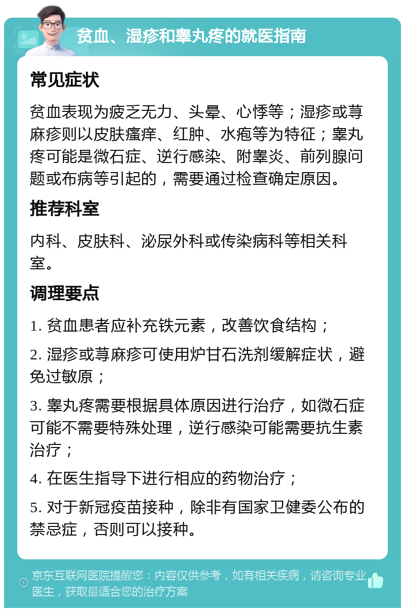 贫血、湿疹和睾丸疼的就医指南 常见症状 贫血表现为疲乏无力、头晕、心悸等；湿疹或荨麻疹则以皮肤瘙痒、红肿、水疱等为特征；睾丸疼可能是微石症、逆行感染、附睾炎、前列腺问题或布病等引起的，需要通过检查确定原因。 推荐科室 内科、皮肤科、泌尿外科或传染病科等相关科室。 调理要点 1. 贫血患者应补充铁元素，改善饮食结构； 2. 湿疹或荨麻疹可使用炉甘石洗剂缓解症状，避免过敏原； 3. 睾丸疼需要根据具体原因进行治疗，如微石症可能不需要特殊处理，逆行感染可能需要抗生素治疗； 4. 在医生指导下进行相应的药物治疗； 5. 对于新冠疫苗接种，除非有国家卫健委公布的禁忌症，否则可以接种。