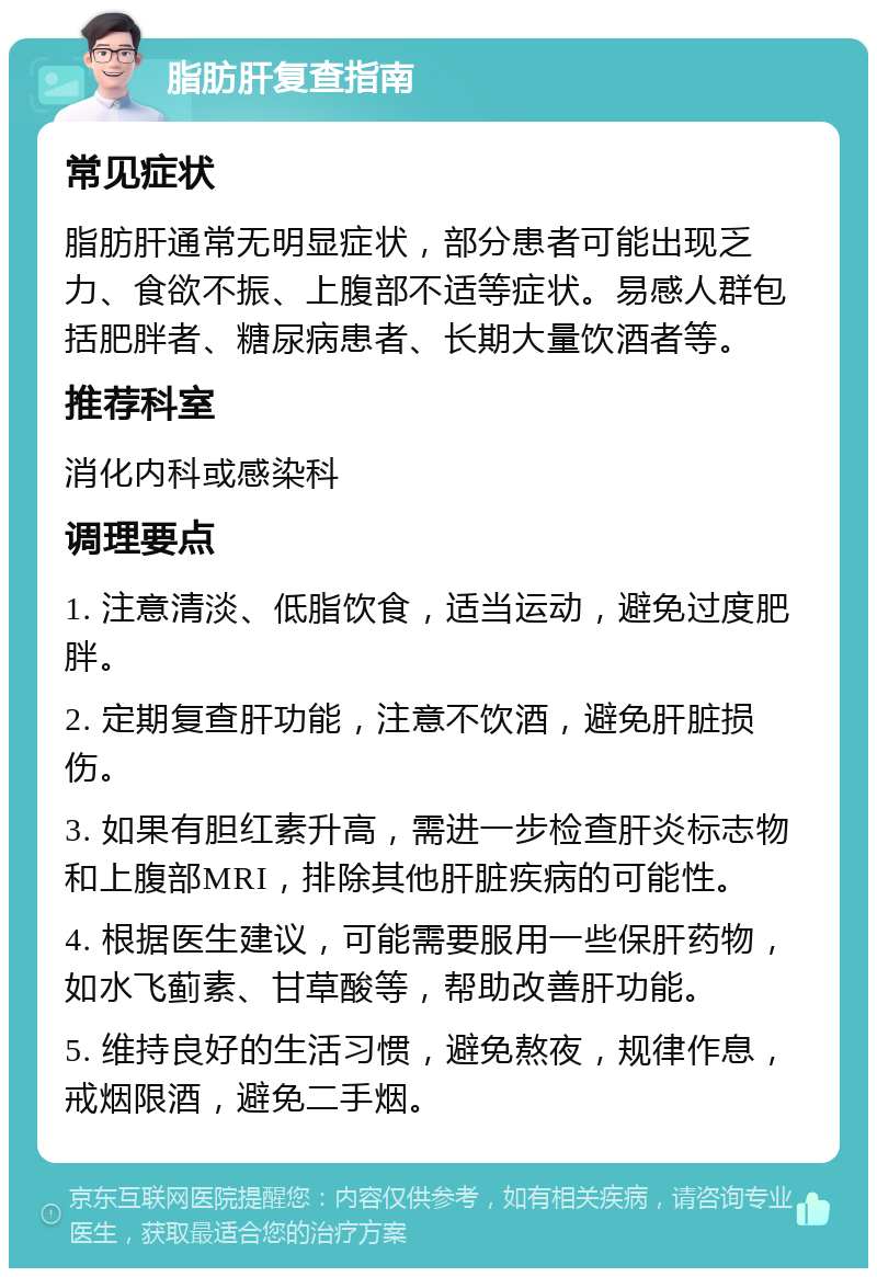 脂肪肝复查指南 常见症状 脂肪肝通常无明显症状，部分患者可能出现乏力、食欲不振、上腹部不适等症状。易感人群包括肥胖者、糖尿病患者、长期大量饮酒者等。 推荐科室 消化内科或感染科 调理要点 1. 注意清淡、低脂饮食，适当运动，避免过度肥胖。 2. 定期复查肝功能，注意不饮酒，避免肝脏损伤。 3. 如果有胆红素升高，需进一步检查肝炎标志物和上腹部MRI，排除其他肝脏疾病的可能性。 4. 根据医生建议，可能需要服用一些保肝药物，如水飞蓟素、甘草酸等，帮助改善肝功能。 5. 维持良好的生活习惯，避免熬夜，规律作息，戒烟限酒，避免二手烟。