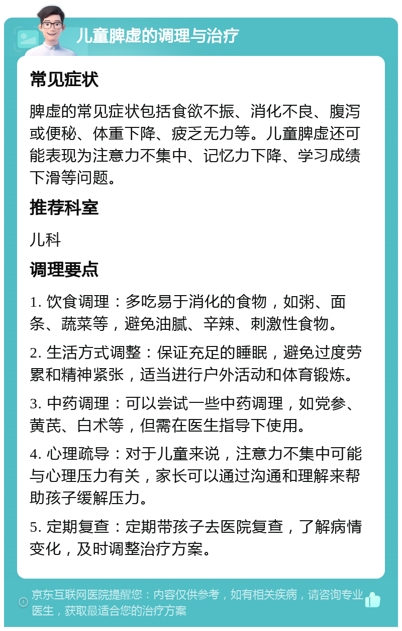 儿童脾虚的调理与治疗 常见症状 脾虚的常见症状包括食欲不振、消化不良、腹泻或便秘、体重下降、疲乏无力等。儿童脾虚还可能表现为注意力不集中、记忆力下降、学习成绩下滑等问题。 推荐科室 儿科 调理要点 1. 饮食调理：多吃易于消化的食物，如粥、面条、蔬菜等，避免油腻、辛辣、刺激性食物。 2. 生活方式调整：保证充足的睡眠，避免过度劳累和精神紧张，适当进行户外活动和体育锻炼。 3. 中药调理：可以尝试一些中药调理，如党参、黄芪、白术等，但需在医生指导下使用。 4. 心理疏导：对于儿童来说，注意力不集中可能与心理压力有关，家长可以通过沟通和理解来帮助孩子缓解压力。 5. 定期复查：定期带孩子去医院复查，了解病情变化，及时调整治疗方案。