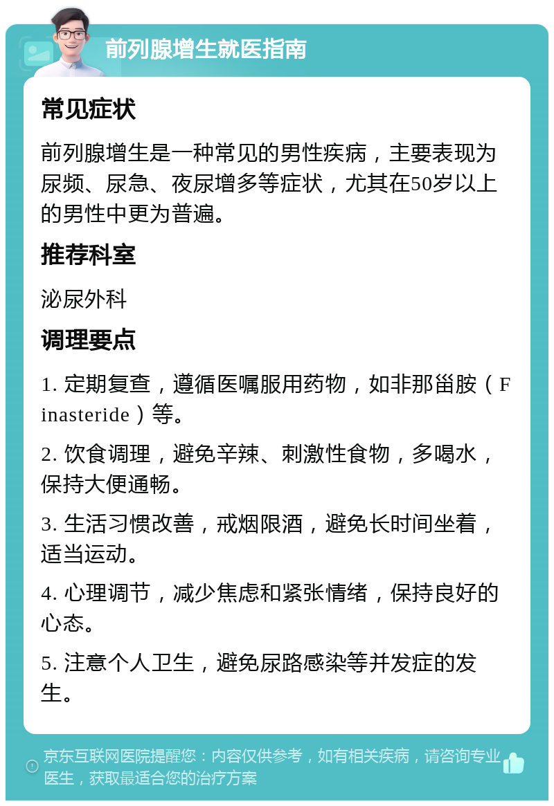 前列腺增生就医指南 常见症状 前列腺增生是一种常见的男性疾病，主要表现为尿频、尿急、夜尿增多等症状，尤其在50岁以上的男性中更为普遍。 推荐科室 泌尿外科 调理要点 1. 定期复查，遵循医嘱服用药物，如非那甾胺（Finasteride）等。 2. 饮食调理，避免辛辣、刺激性食物，多喝水，保持大便通畅。 3. 生活习惯改善，戒烟限酒，避免长时间坐着，适当运动。 4. 心理调节，减少焦虑和紧张情绪，保持良好的心态。 5. 注意个人卫生，避免尿路感染等并发症的发生。