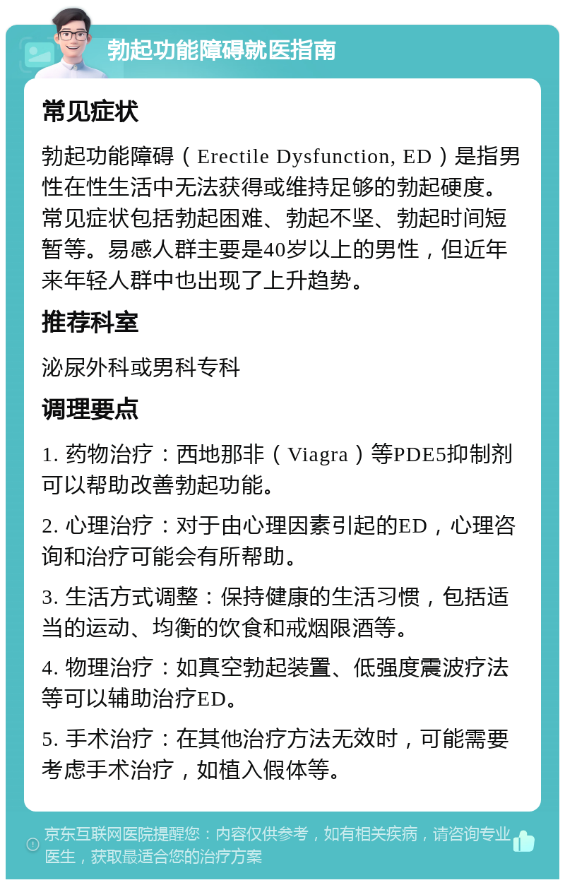 勃起功能障碍就医指南 常见症状 勃起功能障碍（Erectile Dysfunction, ED）是指男性在性生活中无法获得或维持足够的勃起硬度。常见症状包括勃起困难、勃起不坚、勃起时间短暂等。易感人群主要是40岁以上的男性，但近年来年轻人群中也出现了上升趋势。 推荐科室 泌尿外科或男科专科 调理要点 1. 药物治疗：西地那非（Viagra）等PDE5抑制剂可以帮助改善勃起功能。 2. 心理治疗：对于由心理因素引起的ED，心理咨询和治疗可能会有所帮助。 3. 生活方式调整：保持健康的生活习惯，包括适当的运动、均衡的饮食和戒烟限酒等。 4. 物理治疗：如真空勃起装置、低强度震波疗法等可以辅助治疗ED。 5. 手术治疗：在其他治疗方法无效时，可能需要考虑手术治疗，如植入假体等。