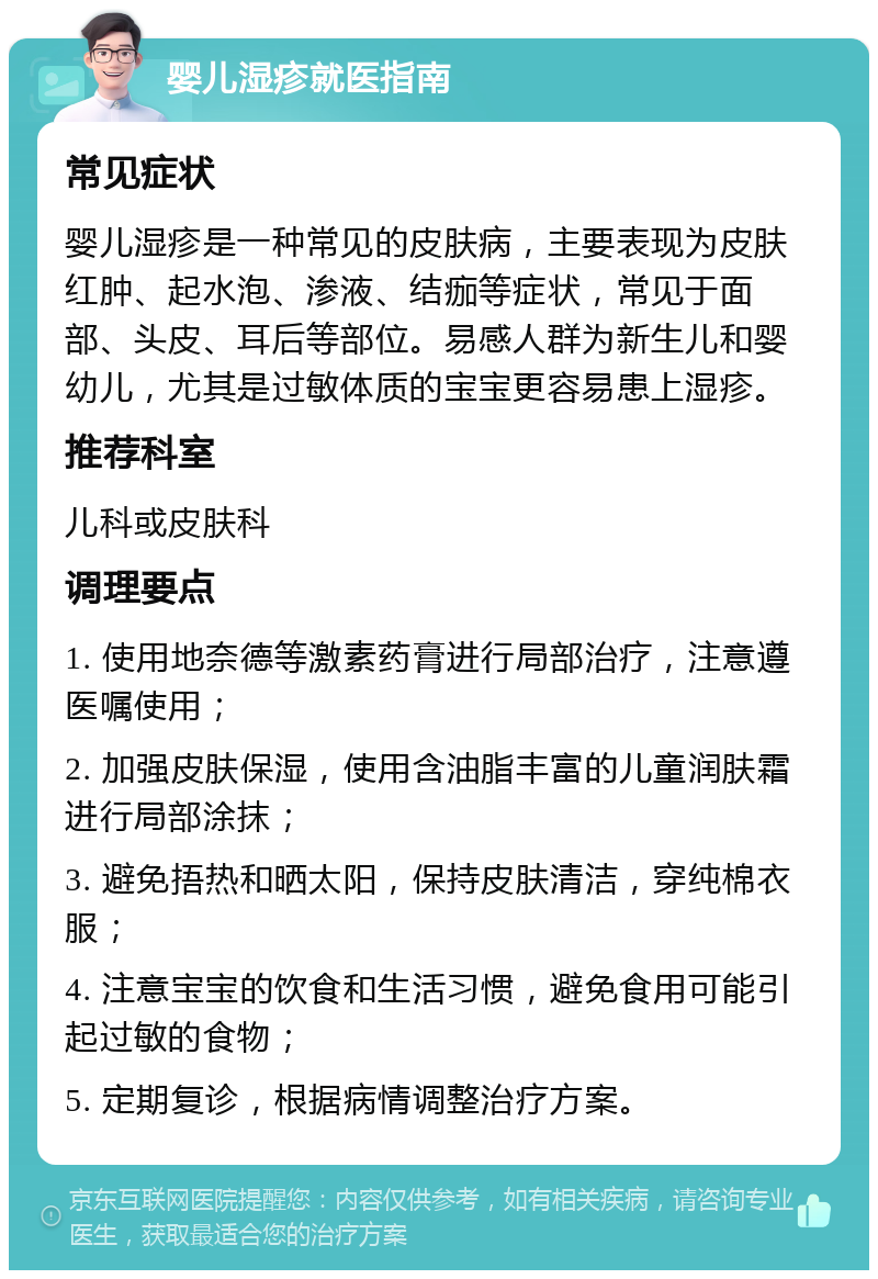 婴儿湿疹就医指南 常见症状 婴儿湿疹是一种常见的皮肤病，主要表现为皮肤红肿、起水泡、渗液、结痂等症状，常见于面部、头皮、耳后等部位。易感人群为新生儿和婴幼儿，尤其是过敏体质的宝宝更容易患上湿疹。 推荐科室 儿科或皮肤科 调理要点 1. 使用地奈德等激素药膏进行局部治疗，注意遵医嘱使用； 2. 加强皮肤保湿，使用含油脂丰富的儿童润肤霜进行局部涂抹； 3. 避免捂热和晒太阳，保持皮肤清洁，穿纯棉衣服； 4. 注意宝宝的饮食和生活习惯，避免食用可能引起过敏的食物； 5. 定期复诊，根据病情调整治疗方案。