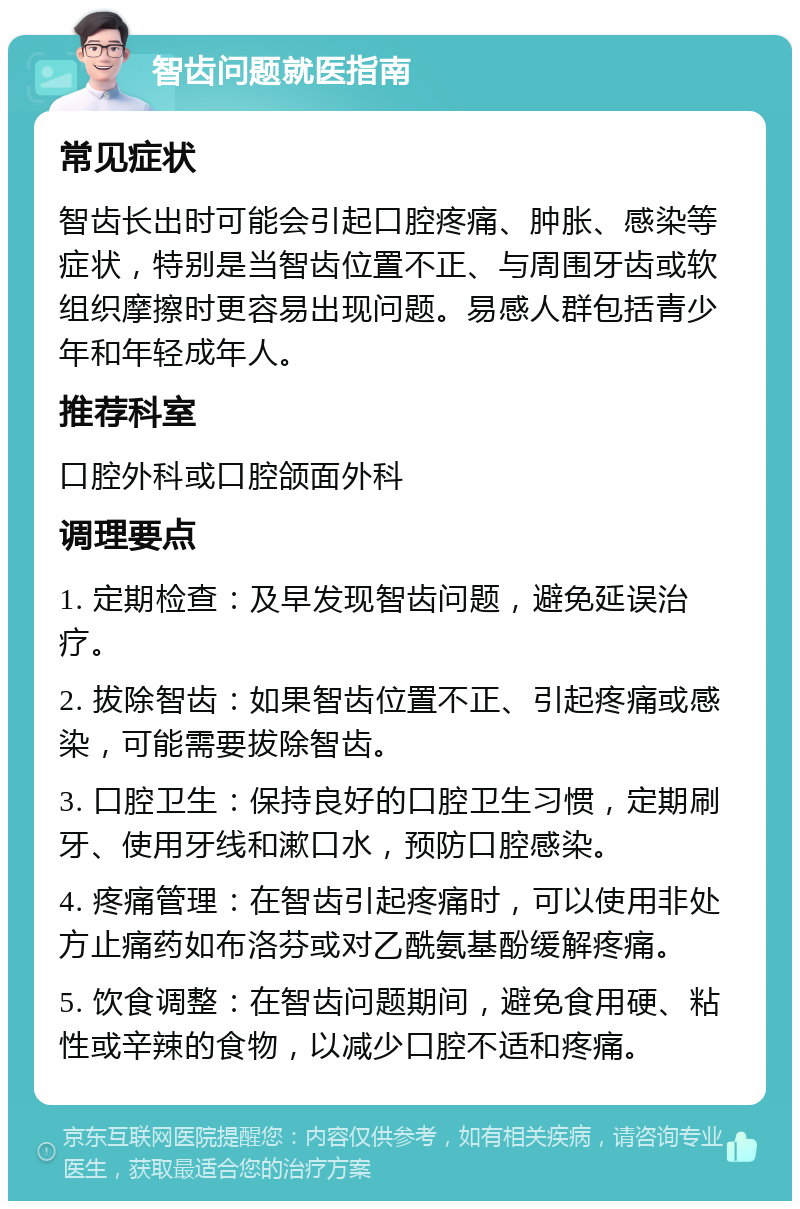 智齿问题就医指南 常见症状 智齿长出时可能会引起口腔疼痛、肿胀、感染等症状，特别是当智齿位置不正、与周围牙齿或软组织摩擦时更容易出现问题。易感人群包括青少年和年轻成年人。 推荐科室 口腔外科或口腔颌面外科 调理要点 1. 定期检查：及早发现智齿问题，避免延误治疗。 2. 拔除智齿：如果智齿位置不正、引起疼痛或感染，可能需要拔除智齿。 3. 口腔卫生：保持良好的口腔卫生习惯，定期刷牙、使用牙线和漱口水，预防口腔感染。 4. 疼痛管理：在智齿引起疼痛时，可以使用非处方止痛药如布洛芬或对乙酰氨基酚缓解疼痛。 5. 饮食调整：在智齿问题期间，避免食用硬、粘性或辛辣的食物，以减少口腔不适和疼痛。