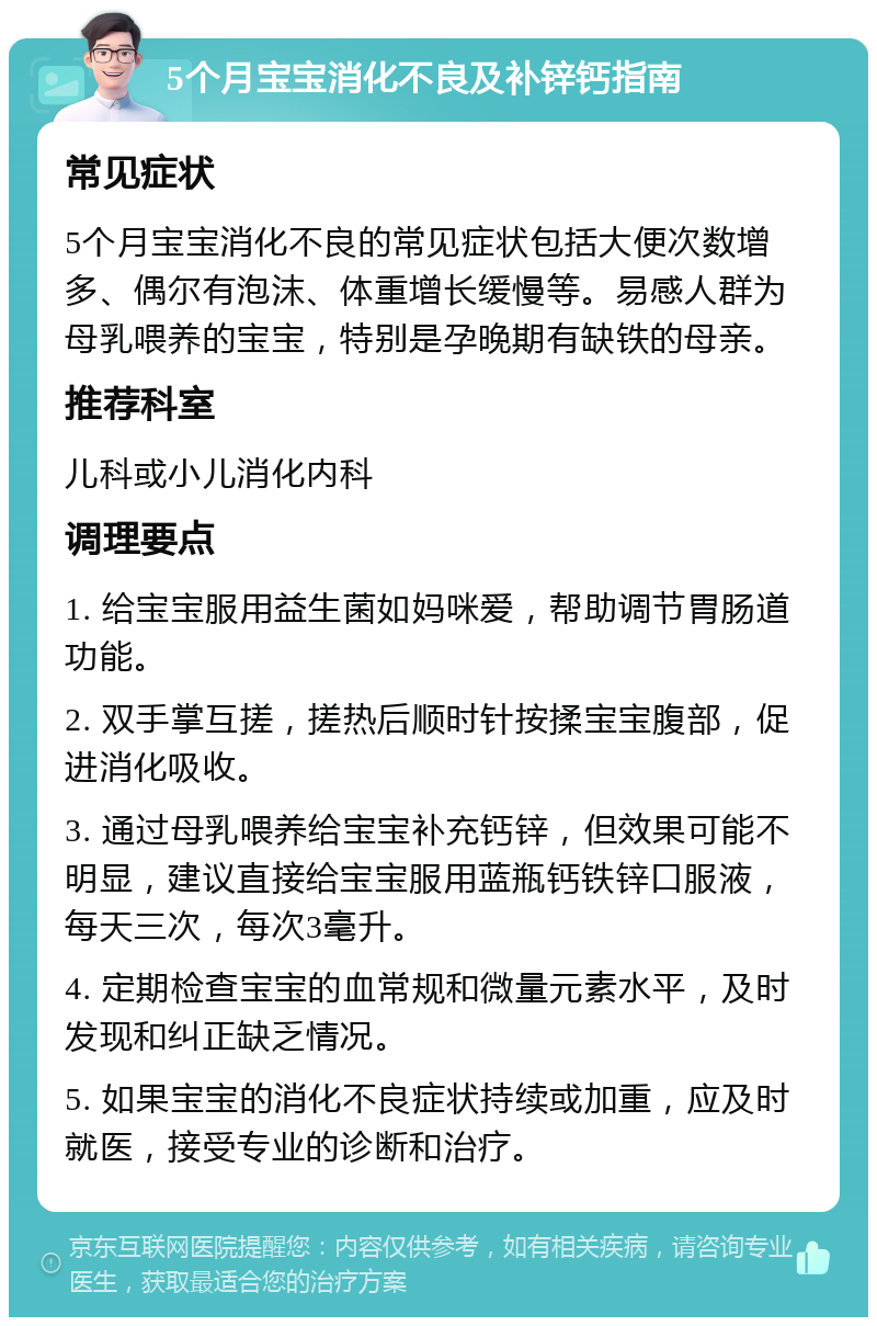 5个月宝宝消化不良及补锌钙指南 常见症状 5个月宝宝消化不良的常见症状包括大便次数增多、偶尔有泡沫、体重增长缓慢等。易感人群为母乳喂养的宝宝，特别是孕晚期有缺铁的母亲。 推荐科室 儿科或小儿消化内科 调理要点 1. 给宝宝服用益生菌如妈咪爱，帮助调节胃肠道功能。 2. 双手掌互搓，搓热后顺时针按揉宝宝腹部，促进消化吸收。 3. 通过母乳喂养给宝宝补充钙锌，但效果可能不明显，建议直接给宝宝服用蓝瓶钙铁锌口服液，每天三次，每次3毫升。 4. 定期检查宝宝的血常规和微量元素水平，及时发现和纠正缺乏情况。 5. 如果宝宝的消化不良症状持续或加重，应及时就医，接受专业的诊断和治疗。