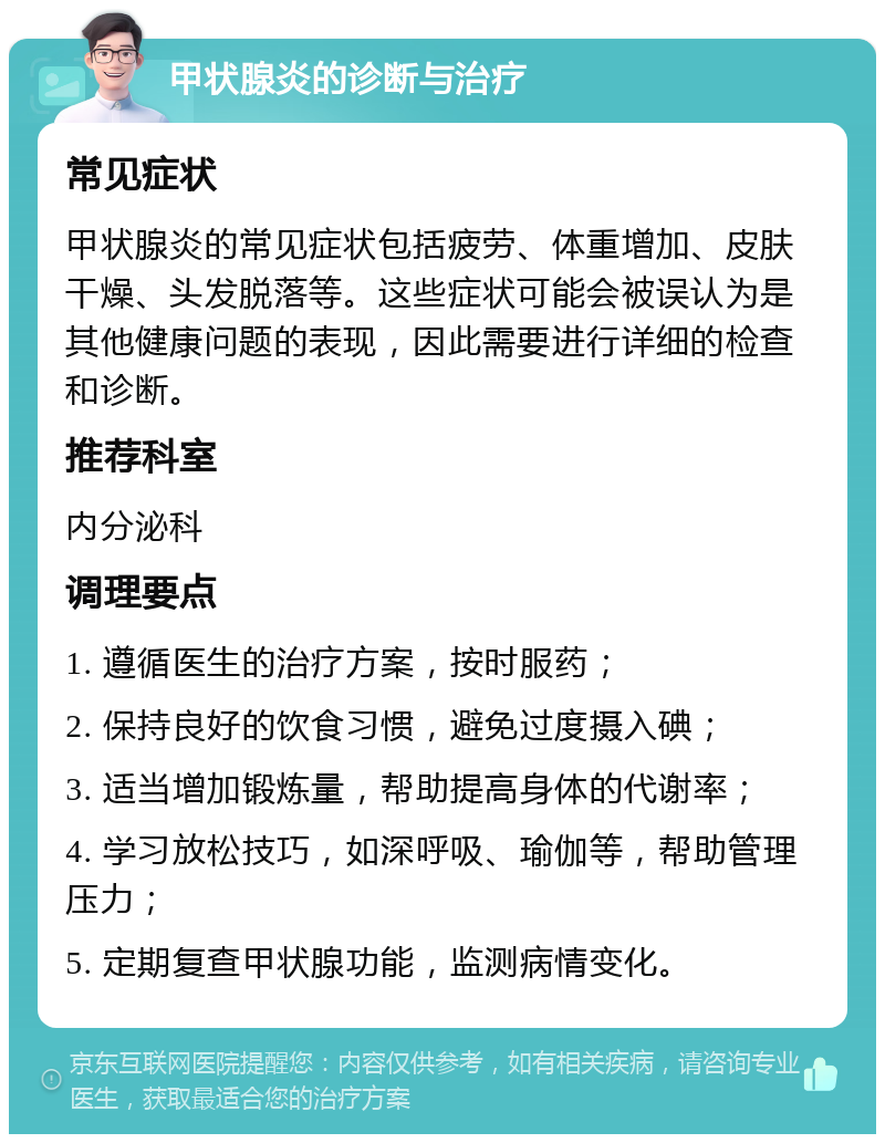 甲状腺炎的诊断与治疗 常见症状 甲状腺炎的常见症状包括疲劳、体重增加、皮肤干燥、头发脱落等。这些症状可能会被误认为是其他健康问题的表现，因此需要进行详细的检查和诊断。 推荐科室 内分泌科 调理要点 1. 遵循医生的治疗方案，按时服药； 2. 保持良好的饮食习惯，避免过度摄入碘； 3. 适当增加锻炼量，帮助提高身体的代谢率； 4. 学习放松技巧，如深呼吸、瑜伽等，帮助管理压力； 5. 定期复查甲状腺功能，监测病情变化。