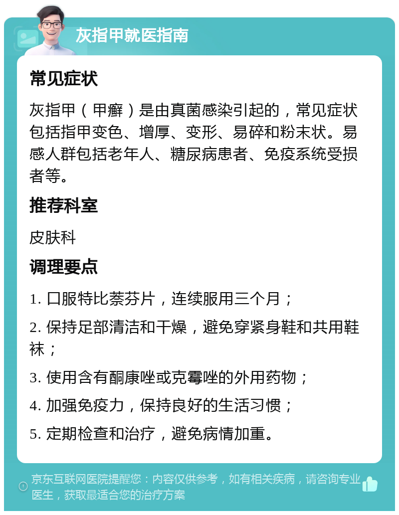 灰指甲就医指南 常见症状 灰指甲（甲癣）是由真菌感染引起的，常见症状包括指甲变色、增厚、变形、易碎和粉末状。易感人群包括老年人、糖尿病患者、免疫系统受损者等。 推荐科室 皮肤科 调理要点 1. 口服特比萘芬片，连续服用三个月； 2. 保持足部清洁和干燥，避免穿紧身鞋和共用鞋袜； 3. 使用含有酮康唑或克霉唑的外用药物； 4. 加强免疫力，保持良好的生活习惯； 5. 定期检查和治疗，避免病情加重。